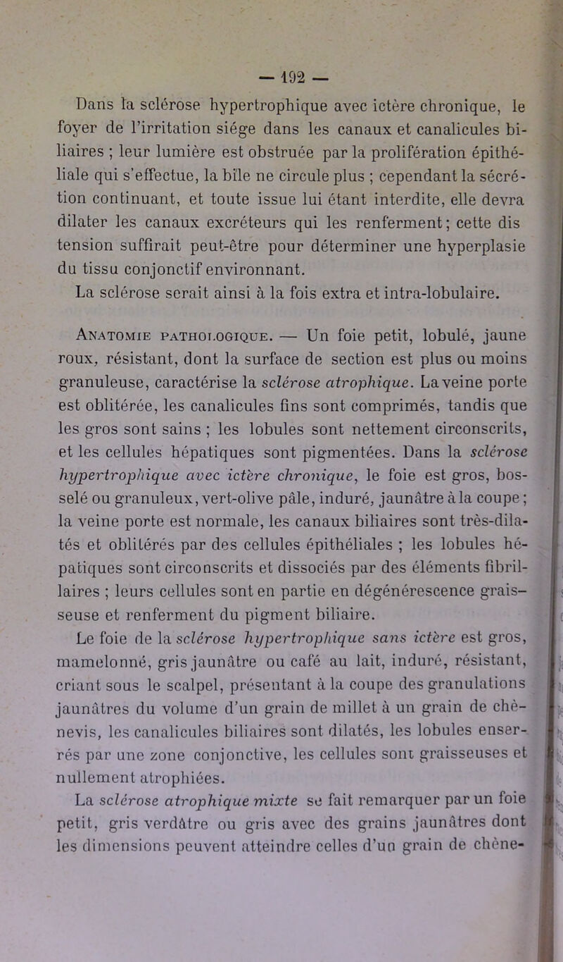 Dans la sclérose hypertrophique avec ictère chronique, le foyer de l’irritation siège dans les canaux et canalicules bi- liaires ; leur lumière est obstruée par la prolifération épithé- liale qui s’effectue, la bile ne circule plus ; cependant la sécré- tion continuant, et toute issue lui étant interdite, elle devra dilater les canaux excréteurs qui les renferment; cette dis tension suffirait peut-être pour déterminer une hyperplasie du tissu conjonctif environnant. La sclérose serait ainsi à la fois extra et intra-lobulaire. Anatomie pathoi.ogique. — Un foie petit, lobulé, jaune roux, résistant, dont la surface de section est plus ou moins granuleuse, caractérise la sclérose atrophique. La veine porte est oblitérée, les canalicules fins sont comprimés, tandis que les gros sont sains ; les lobules sont nettement circonscrits, et les cellules hépatiques sont pigmentées. Dans la sclérose hypertrophique avec ict'ere chronique, le foie est gros, bos- selé ou granuleux, vert-olive pâle, induré, jaunâtre à la coupe ; la veine porte est normale, les canaux biliaires sont très-dila- tés et oblitérés par des cellules épithéliales ; les lobules hé- patiques sont circonscrits et dissociés par des éléments fibril- laires ; leurs cellules sont en partie en dégénérescence grais- seuse et renferment du pigment biliaire. Le foie de la sclérose hypertrophique sans ictère est gros, mamelonné, gris jaunâtre ou café au lait, induré, résistant, criant sous le scalpel, présentant à la coupe des granulations jaunâtres du volume d’un grain de millet à un grain de chè- nevis, les canalicules biliaires sont dilatés, les lobules enser- rés par une zone conjonctive, les cellules sont graisseuses et nullement atrophiées. La sclérose atrophique mixte se fait remarquer par un foie petit, gris verdâtre ou gris avec des grains jaunâtres dont les dimensions peuvent atteindre celles d’un grain de chêne-