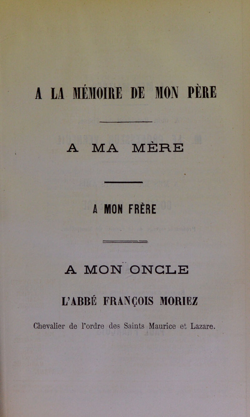 A LA MÉMOIRE DE MON PÈRE A MA MÈRE Â MON FRÈRE A MON ONGLE L’ABBÉ FRANÇOIS MORIEZ Chevalier de l’ordre des Saints Maurice et Lazare.