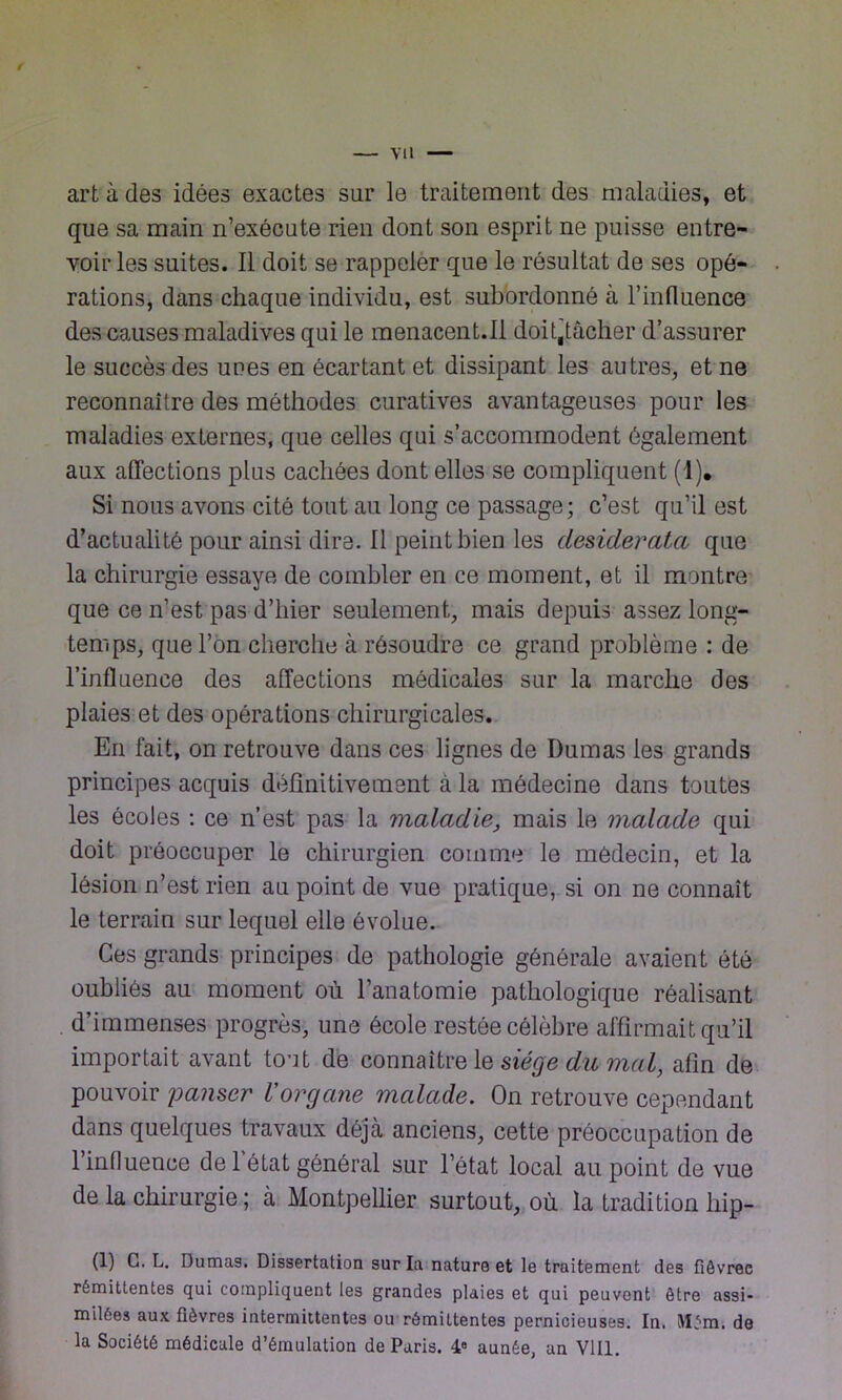 / — vu art à des idées exactes sur le traitement des maladies, et que sa main n’exécute rien dont son esprit ne puisse entre- voir les suites. Il doit se rappeler que le résultat de ses opé- rations, dans chaque individu, est subordonné à l’influence des causes maladives qui le menacent.il doit,tâcher d’assurer le succès des unes en écartant et dissipant les autres, et ne reconnaître des méthodes curatives avantageuses pour les maladies externes, que celles qui s’accommodent également aux affections plus cachées dont elles se compliquent (1), Si nous avons cité tout au long ce passage; c’est qu’il est d’actualité pour ainsi dire. Il peint bien les desiderata que la chirurgie essaye de combler en ce moment, et il montre que ce n’est pas d’hier seulement, mais depuis assez long- temps, que l’on cherche à résoudre ce grand problème : de l’influence des affections médicales sur la marche des plaies et des opérations chirurgicales. En fait, on retrouve dans ces lignes de Dumas les grands principes acquis définitivement à la médecine dans toutes les écoles : ce n’est pas la maladie, mais le malade qui doit préoccuper le chirurgien comme le médecin, et la lésion n’est rien au point de vue pratique, si on ne connaît le terrain sur lequel elle évolue. Ces grands principes de pathologie générale avaient été oubliés au moment où l’anatomie pathologique réalisant . d’immenses progrès, une école restée célèbre affirmait qu’il importait avant tout de connaître le siège du mal, afin de pouvoir panser Vorgane malade. On retrouve cependant dans quelques travaux déjcà anciens, cette préoccupation de 1 influence de 1 état général sur l’état local au point de vue de la chirurgie ; à Montpellier surtout, où la tradition hip- (1) G. L. Dumas. Dissertation sur la nature et le traitement des fiêvrec rémittentes qui compliquent les grandes plaies et qui peuvent être assi- milées aux fièvres intermittentes ou rémittentes pernicieuses. In. Mém. de la Société médicale d’émulation de Paris. 4e aunée, un Vlll.