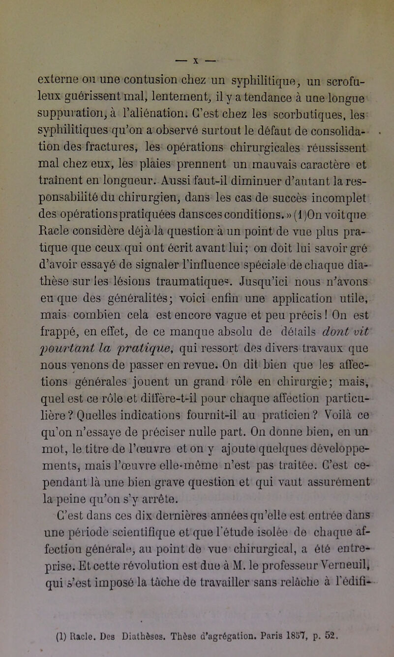 externe ou une contusion chez un syphilitique, un scrofu- leux guérissent mal, lentement, il y a tendance à une longue suppuration, à l’aliénation. C’est chez les scorbutiques, les syphilitiques qu’on a observé surtout le défaut de consolida- . tion des fractures, les opérations chirurgicales réussissent mal chez eux, les plaies prennent un mauvais caractère et trament en longueur. Aussi faut-il diminuer d’autant la res- ponsabilité du chirurgien, dans les cas de succès incomplet des opérations pratiquées dansces conditions. »(l)On voit que Racle considère déjà la question à un point de vue plus pra- tique que ceux qui ont écrit avant lui ; on doit lui savoir gré d’avoir essayé de signaler l’influence spéciale de chaque dia- thèse sur les lésions traumatiques. Jusqu’ici nous n'avons eu que des généralités; voici enfin une application utile, mais combien cela est encore vague et peu précis ! On est frappé, en effet, de ce manque absolu de déiails dont vit pourtant la pratique, qui ressort des divers travaux que nous venons de passer en revue. On dit bien que les affec- tions générales jouent un grand rôle en chirurgie; mais, quel est ce rôle et diffère-t-il pour chaque affection particu- lière? Quelles indications fournit-il au praticien? Voilà ce qu’on n’essaye de préciser nulle part. On donne bien, en un mot, le titre de l’œuvre et on y ajoute quelques développe- ments, mais l’œuvre elle-même n’est pas traitée. C’est ce- pendant là une bien grave question et qui vaut assurément la peine qu'on s’y arrête. C’est dans ces dix dernières années qu’elle est entrée dans une période scientifique et que l’étude isolée de chaque af- fection générale, au point de vue chirurgical, a été entre- prise. Et cette révolution est due à M. le professeur Verneuil, qui s’est imposé la tâche de travailler sans relâche à l’édifi- (1) Racle. Des Diathèses. Thèse d’agrégation. Paris 1837, p. 52.