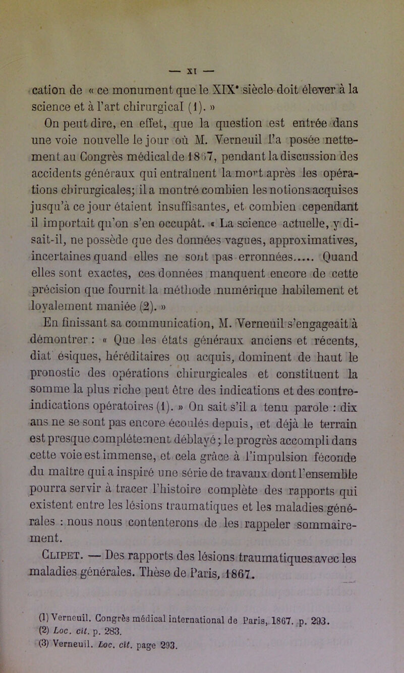 cation de « ce monument que le XIX* siècle doit éleyer à la science et à l’art chirurgical (1). » On peut dire, en effet, que la question est entrée dans une voie nouvelle le jour où M. Verneuil l’a posée nette- ment au Congrès médical de 18 >7, pendant la discussion des accidents généraux qui entraînent la mo^t après les opéra- tions chirurgicales; il a montré combien les notions acquises jusqu’à ce jour étaient insuffisantes, et combien cependant il importait qu’on s’en occupât. « La science actuelle, y di- sait-il, ne possède que des données vagues, approximatives, incertaines quand elles ne sont pas erronnées Quand elles sont exactes, ces données manquent encore de cette précision que fournit la méthode numérique habilement et loyalement maniée (2). » En finissant sa communication, M. Yerneuil s’engageait à démontrer : « Que les états généraux anciens et récents, diat ésiques, héréditaires ou acquis, dominent de haut le pronostic des opérations chirurgicales et constituent la somme la plus riche peut être des indications et des contre- indications opératoires (1). » On sait s’il a tenu parole : dix ans ne se sont pas encore écoulés depuis, et déjà le terrain est presque complètement déblayé ; le progrès accompli dans cette voie est immense, et cela grâce à l’impulsion féconde du maître qui a inspiré une série de travaux dont l’ensemble pourra servir à tracer l’histoire complète des rapports qui existent entre les lésions traumatiques et les maladies géné- rales : nous nous contenterons de les rappeler sommaire- ment. Clipet. Des rapports des lésions traumatiques avec les maladies générales. Thèse de Paris, 1867. (1) Verneuil. Congrè3 médical international de Paris, 1867. p. 293. (2) Loc. cit. p. 283. (3) Verneuil. Loc. clt. page 293.