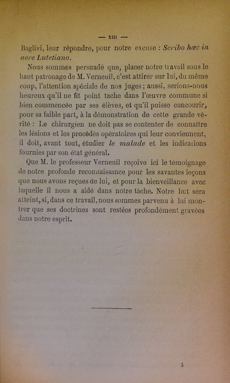 Baglivi, leur répondre, pour notre excuse : Scribo hœc vi aerc Lutetiano. Nous sommes persuadé que, placer notre travail sous le liant patronage de M. Yerneuil, c’est attirer sur lui, du même coup, l’attention spéciale de nos juges; aussi, serions-nous heureux qu’il ne fit point tache dans l’œuvre commune si bien commencée par ses élèves, et qu’il puisse concourir, pour sa faible part, à la démonstration de cette grande vé- rité : Le chirurgien ne doit pas se contenter de connaître les lésions et les procédés opératoires qui leur conviennent, il doit, avant tout, étudier le malade et les indications fournies par son état général. Que M. le professeur Yerneuil reçoive ici le témoignage de notre profonde reconnaissance pour les savantes leçons que nous avons reçues de lui, et pour la bienveillance avec laquelle il nous a aidé dans notre tâche. Notre but sera atteint, si, dans ce travail, nous sommes parvenu à lui mon- trer que ses doctrines sont restées profondément gravées dans notre esprit.