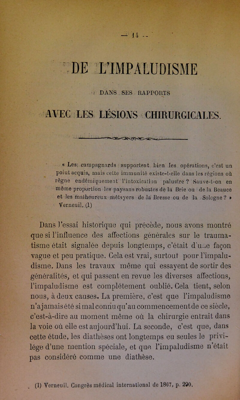 — U -- DE L’IMPALUDISME DANS SES RAPPORTS AVEC LES LÉSIONS CHIRURGICALES. « Les; campagnards supportent bien les opérations, c’est un poiut acquis, mais celte immunité existe-t-elle dans les régions où règne endémiquement l’intoxication palustre ? Sauve-t-on en môme proportion les paysans robustes de la Brie ou de la Beauce et les malheureux métayers de la Bresse ou de la Sologne? » Verneuil. (1) Dans Fessai historique qui précède, nous avons montré que si l’influence des affections générales sur le trauma- tisme était signalée depuis longtemps, c’était dîme façon vague et peu pratique. Gela est vrai, surtout pour l’irnpalu- disme. Dans les travaux même qui essayent de sortir des généralités, et qui passent en revue les diverses affections, l’impaludisme est complètement oublié. Gela tient, selon nous, à deux causes. La première, c’est que l’impaludisme n’ajamaisété si mal connu qu’au commencement de ce siècle, c’est-à-dire au moment même où la chirurgie entrait dans la voie où elle est aujourd’hui. La seconde, c’est que, dans cette étude, les diathèses ont longtemps eu seules le privi- lège d’une mention spéciale, et que Fimpaludisme n’était pas considéré comme une diathèse.