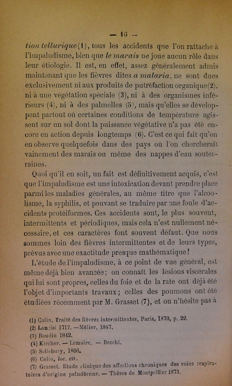 — IG lion tellurique(\), lous les accidents qne l’on rattache à Fini paludisme, bien cpie le marais ne joue aucun rôle dans leur étiologie. Il est, en effet, assez généralement admis maintenant que les fièvres dites a malaria, ne sont dues exclusivement ni aux produits de putréfaction organique(2), ni à une végétation spéciale (3), ni à des organismes infé- rieurs (4), ni à des palmelles (5), mais qu’elles se dévelop- pent partout où certaines conditions de température agis- sent sur un sol dont la puissance végétative n’a pas été en- core en action depuis longtemps (6). C’est ce qui fait qu’on en observe quelquefois dans des pays où l'on chercherait vainement des marais ou même des nappes d’eau souter- raines. Quoi qu’il en soit, un fait est définitivement acquis, c’est que l’impaludisme est une intoxication devant prendre place parmi les maladies générales, au même titre que l’alcoo- lisme, la syphilis, et pouvant se traduire par une foule d’ac- cidents protéiformes. Ces accidents sont, le plus souvent, intermittents et périodiques, mais cela n’est nullement né- cessaire, et ces caractères font souvent défaut. Que nous sommes loin des fièvres intermittentes et de leurs types, prévus avec une exactitude presque mathématique! L’étude del’impaludisme, à ce point de vue général, est même déjà bien avancée; on connaît les lésions viscérales qui lui sont propres, celles du foie et de la rate ont déjà été l’objet d’importants travaux; celles des poumons ont été étudiées récemment par M. Grasset (7), et on n’hésite pas à (1) Colin. Traité des fièvres intermittentes, Paris, 1870, p. 22. (2) Lonrisi 1717. —Môlier, 1817. (3) Boudin 1842. (4) Kircher. — Lemaire. — Bccclii. (5) Salisbury, 1866. (G) Colin, loc. cil. (T) Grasset. Etude clinique des affections chroniques des voies respira- toires d’origine paludéenne. — Thèses de Montpcllic. 1S73.