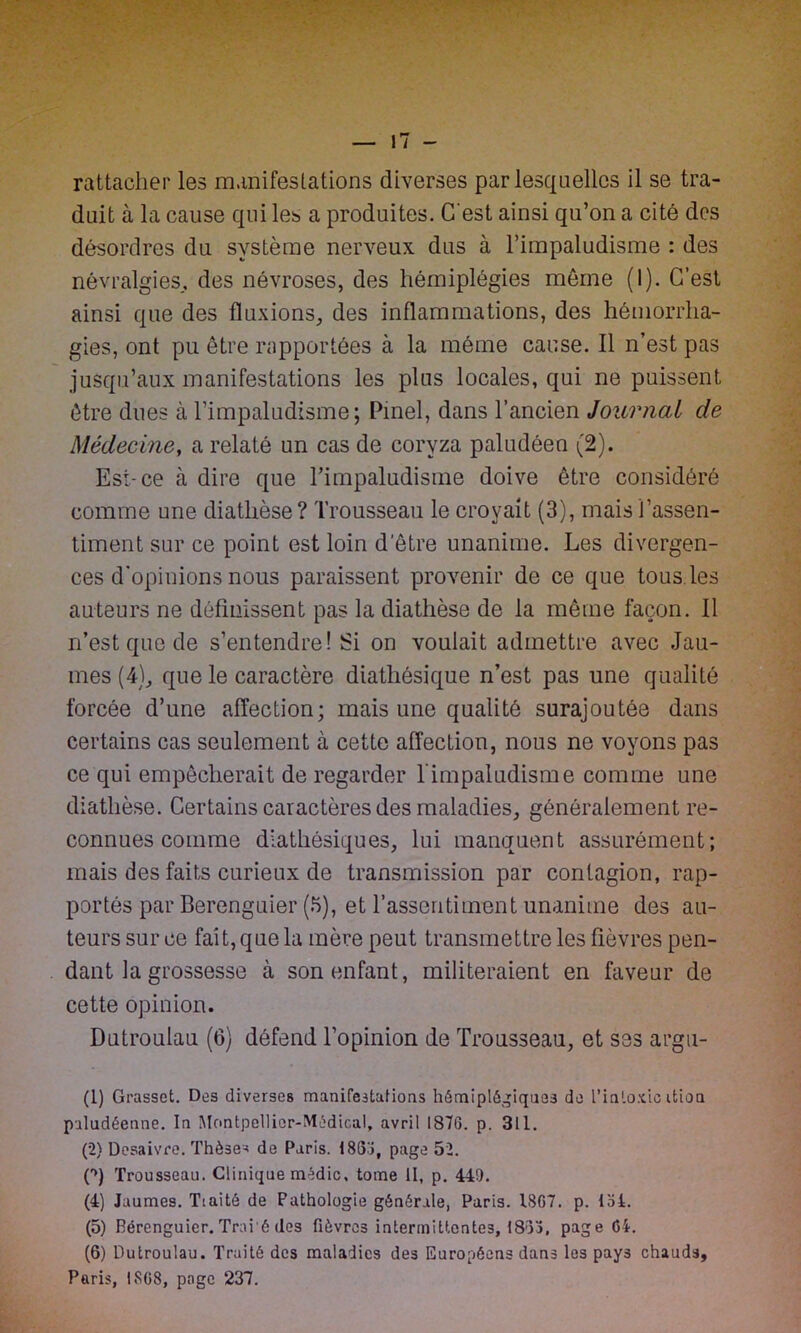 rattacher les manifestations diverses par lesquelles il se tra- duit à la cause qui les a produites. C'est ainsi qu’on a cité des désordres du système nerveux dus à l’impaludisme : des névralgies., des névroses, des hémiplégies même (I). C’est ainsi que des fluxions, des inflammations, des hémorrha- gies, ont pu être rapportées à la même cause. Il n’est pas jusqu’aux manifestations les plus locales, qui ne puissent être dues à l’impaludisme; Pinel, dans l’ancien Journal de Médecine, a relaté un cas de coryza paludéen (2). Est-ce à dire que l’impaludisme doive être considéré comme une diathèse ? Trousseau le croyait (3), mais l’assen- timent sur ce point est loin d’être unanime. Les divergen- ces d’opinions nous paraissent provenir de ce que tous.les auteurs ne définissent pas la diathèse de la même façon. Il n’est que de s’entendre! Si on voulait admettre avec Jau- nies (4), que le caractère diathésique n’est pas une qualité forcée d’une affection; mais une qualité surajoutée dans certains cas seulement à cette affection, nous no voyons pas ce qui empêcherait de regarder l'impaludisme comme une diathèse. Certains caractères des maladies, généralement re- connues comme diathésiques, lui manquent assurément; mais des faits curieux de transmission par contagion, rap- portés par Berenguier (5), et l’assentiment unanime des au- teurs sur ce fait, que la mère peut transmettre les fièvres pen- dant la grossesse à son enfant, militeraient en faveur de cette opinion. Dutroulau (6) défend l’opinion de Trousseau, et ses argu- (1) Grasset. Des diverses manifestations hémiplégiques de l’intoxic ition paludéenne. In Montpellior-Médical, avril 1876. p. 311. (2) Desaivre. Thèse* de Paris. 1836, page 52. P) Trousseau. Clinique médic, tome II, p. 449. (4) Jaumes. Tiaitô de Pathologie générale, Paris. 1867. p. 154. (5) Bérenguier. Trai'é (les fièvres intermittentes, 1833, page 64. (6) Dutroulau. Traité des maladies des Européens dans les pays chauds, Paris, 1868, page 237.