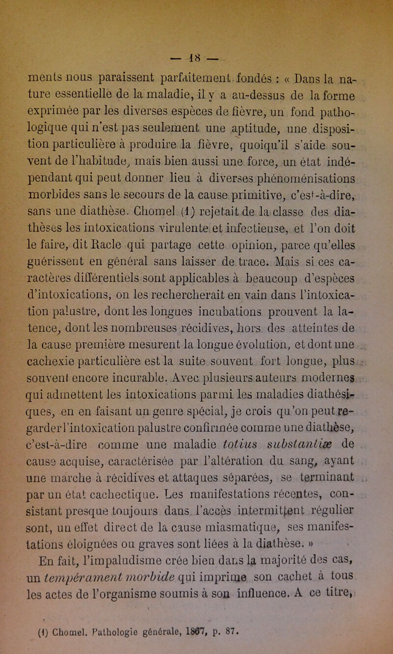 mentsnous paraissent parfaitement, fondés : « Dans la na- ture essentielle de la maladie, il y a au-dessus de la forme exprimée par les diverses espèces de fièvre, un fond patho- logique qui n’est pas seulement une aptitude, une disposi- tion particulière à produire la fièvre, quoiqu’il s’aide sou- vent de l’habitude, mais bien aussi une force, un état indé- pendant qui peut donner lieu à diverses phénoménisations morbides sans le secours de la cause primitive, c’esi-à-dire, sans une diathèse. Gliome! (1) rejetait de la classe des dia- thèses les intoxications virulente et infectieuse, et l’on doit le faire, dit Racle qui partage cette opinion, parce qu’elles guérissent en général sans laisser de trace. Mais si ces ca- ractères différentiels sont applicables à beaucoup d’espèces d’intoxications, on les rechercherait en vain dans l’intoxica- tion palustre, dont les longues incubations prouvent la la- tence, dont les nombreuses récidives, hors des atteintes de la cause première mesurent la longue évolution, et dont une cachexie particulière est la suite souvent, fort longue, plus souvenl encore incurable. Avec plusieurs auteurs modernes qui admettent les intoxications parmi les maladies diathési- ques, en en faisant un genre spécial, je crois qu’on peutre- garderl’intoxication palustre confirmée comme une diathèse, c’est-à-dire comme une maladie totius substantiæ de cause acquise, caractérisée par l’altération du sang, ayant une marche à récidives et attaques séparées, se terminant par un état cachectique. Les manifestations récentes, con- sistant presque toujours dans l’accès intermittent régulier sont, un effet direct de la cause miasmatique, ses manifes- tations éloignées ou graves sont liées à la diathèse. » En fait, l’impaludisme crée bien dans la majorité des cas, un tempérament morbide qui imprime son cachet à tous les actes de l’organisme soumis à sou influence. A ce titre, • t • (P Chomel. Pathologie générale, 1867, p. 87.