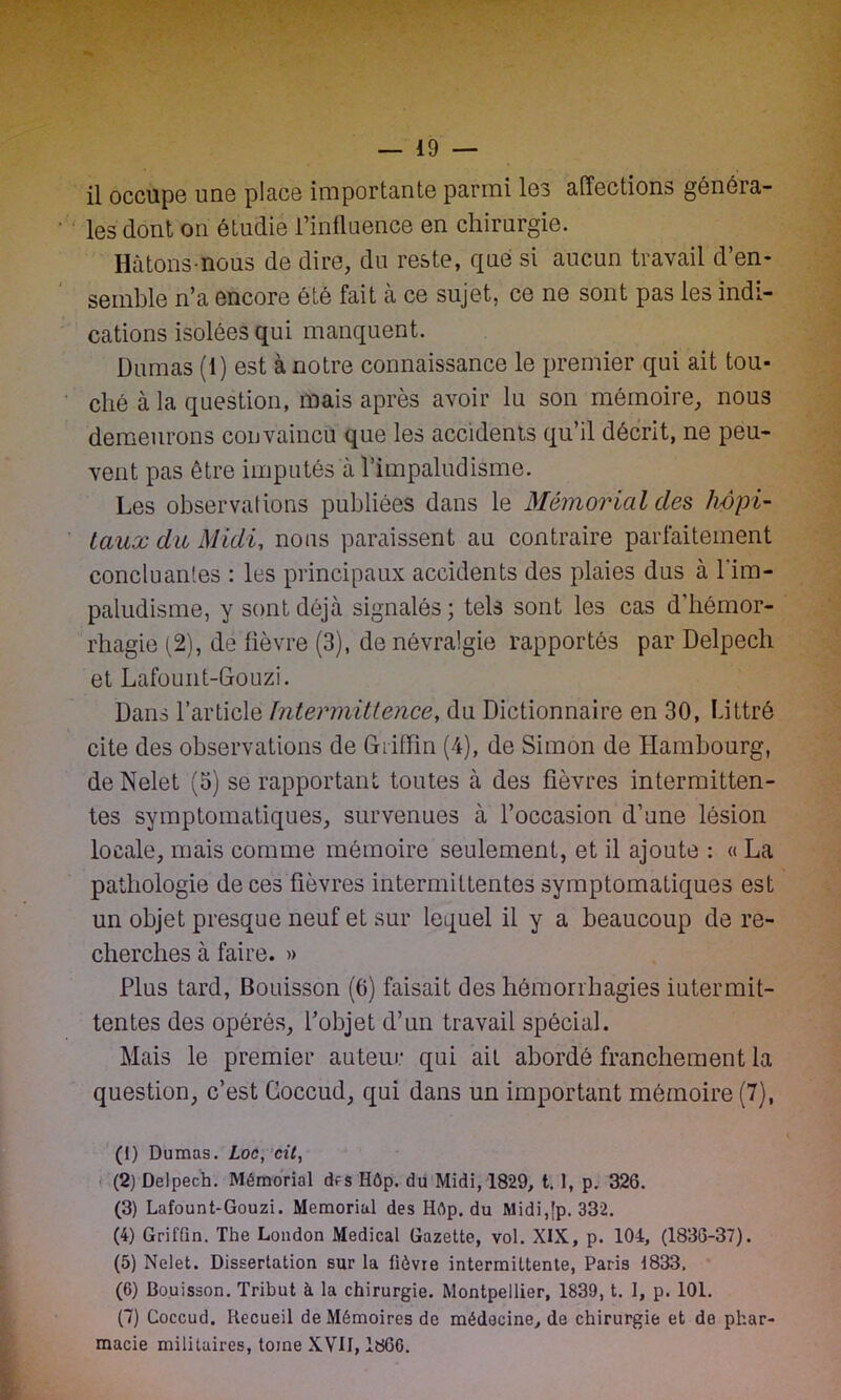 il occupe une place importante parmi les affections généra- les dont on étudie l’influence en chirurgie. Hâtons-nous de dire, du reste, que si aucun travail d’en- semble n’a encore été fait à ce sujet, ce ne sont pas les indi- cations isolées qui manquent. Dumas (1) est à notre connaissance le premier qui ait tou- ché à la question, mais après avoir lu son mémoire, nous demeurons convaincu que les accidents qu’il décrit, ne peu- vent pas être imputés à l’impaludisme. Les observations publiées dans le Mémorial des hôpi- taux du Midi, nous paraissent au contraire parfaitement concluantes : les principaux accidents des plaies dus à l'im- paludisme, y sont déjà signalés ; tels sont les cas d’hémor- rhagie (2), de fièvre (3), de névralgie rapportés par Delpech et Lafount-Gouzi. Dans l’article Intermittence, du Dictionnaire en 30, Littré cite des observations de Gtiffin (4), de Simon de Hambourg, de Nelet (5) se rapportant toutes à des fièvres intermitten- tes symptomatiques, survenues à l’occasion d’une lésion locale, mais comme mémoire seulement, et il ajoute : « La pathologie de ces fièvres intermittentes symptomatiques est un objet presque neuf et sur lequel il y a beaucoup de re- cherches à faire. » Plus tard, Bouisson (6) faisait des hémorrhagies iutermit- tentes des opérés, l’objet d’un travail spécial. Mais le premier auteur qui ait abordé franchement la question, c’est Goccud, qui dans un important mémoire (7), (1) Dumas. Loc, cil, (2) Delpech. Mémorial des Hôp. du Midi, 1829, t. 1, p. 326. (3) Lafount-Gouzi. Memorial des Hép. du Midi,[p. 332. (4) Griffin. The London Medical Gazette, vol. XIX, p. 104, (1836-37). (5) Nelet. Dissertation sur la fièvre intermittente, Paris 1833. (6) Bouisson. Tribut à la chirurgie. Montpellier, 1839, t. I, p. 101. (7) Goccud. Recueil de Mémoires de médecine, de chirurgie et de phar- macie militaires, toine XVII, 1860.