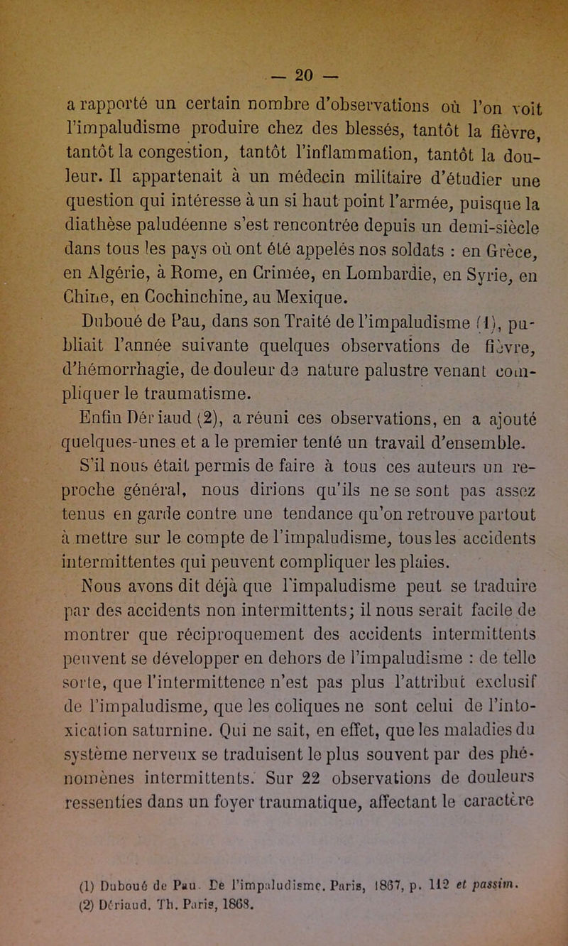 a rapporté un certain nombre d’observations où l’on voit l’impaludisme produire chez des blessés, tantôt la fièvre, tantôt la congestion, tantôt l’inflammation, tantôt la dou- leur. Il appartenait à un médecin militaire d’étudier une question qui intéresse à un si haut point l’armée, puisque la diathèse paludéenne s’est rencontrée depuis un demi-siècle dans tous les pays où ont été appelés nos soldats : en Grèce, en Algérie, à Rome, en Grimée, en Lombardie, en Syrie, en Chine, en Cochinchine, au Mexique. Duboué de Pau, dans son Traité de l’impaludisme f l), pu- bliait l’année suivante quelques observations de fièvre, d’hémorrhagie, de douleur de nature palustre venant com- pliquer le traumatisme. Enfin Dôriaud (2), a réuni ces observations, en a ajouté quelques-unes et a le premier tenté un travail d’ensemble. S'il nous était permis de faire à tous ces auteurs un re- proche général, nous dirions qu’ils ne se sont pas assez tenus en garde contre une tendance qu’on retrouve partout à mettre sur le compte de l’impaludisme, tous les accidents intermittentes qui peuvent compliquer les plaies. Nous avons dit déjà que l'impaludisme peut se traduire par des accidents non intermittents; il nous serait facile de montrer que réciproquement des accidents intermittents peuvent se développer en dehors de l’impaludisme : de telle sorte, que l’intermittence n’est pas plus T attribut exclusif de l’impaludisme, que les coliques ne sont celui de l’into- xication saturnine. Qui ne sait, en effet, que les maladies du système nerveux se traduisent le plus souvent par des phé- nomènes intermittents. Sur 22 observations de douleurs ressenties dans un foyer traumatique, affectant le caractère (1) Dubouô de Pau. Te l’impaludisme. Paris, 1867, p. 112 et passim. (2) Üériaud. Th. Paris, 1868.
