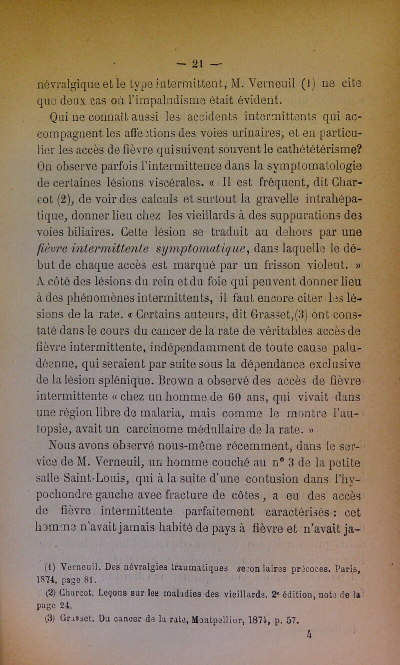 que deux cas où l’impaludisme était évident. Qui ne connaît aussi les accidents intermittents qui ac- compagnent les affections des voies urinaires, et en particu- lier les accès de fièvre qui suivent souvent le cathététérisme? On observe parfois l’intermittence dans la symptomatologie de certaines lésions viscérales. « Il est fréquent, dit Char- cot (2), de voir des calculs et surtout la gravelle intrahépa- tique, donner lieu chez les vieillards à des suppurations des voies biliaires. Celte lésion se traduit au dehors par une fièvre intermittente symptomatique, dans laquelle le dé- but de chaque accès est marqué par un frisson violent. » A côté des lésions du rein et du foie qui peuvent donner lieu à des phénomènes intermittents, il faut encore citer les lé- sions de la rate. « Certains auteurs, dit Grasset,(3) ont cons- taté dans le cours du cancer de la rate de véritables accès de fièvre intermittente, indépendamment de toute cause palu- déenne, qui seraient par suite sous la dépendance exclusive de la lésion splénique. Brown a observé des accès de fièvre intermittente « chez un homme de 00 ans, qui vivait dans une région libre de malaria, mais comme le montre l’au- lopsie, avait un carcinome médullaire de la rate. » Nous avons observé nous-meme récemment, dans le ser- vice de M. Verneuil, un homme couché au n° 3 de la petite salle Saint-Louis, qui à la suite d’une contusion dans l’hy- pochondre gauche avec fracture de côtes , a eu des accès de fièvre intermittente parfaitement caractérisés : cet homme n’avait jamais habité de pays à fièvre et n’avait ja- (1) Verneuil. Des névralgies traumatiques se:on laires précoces. Paris, 1874, page 81. (2) Gliarcot. Leçons sur les maladies des vieillards. 2e édition, note de la page 24. (.3) Grasset. Du cancer de la rate, Montpellier, 1871, p. 57. h