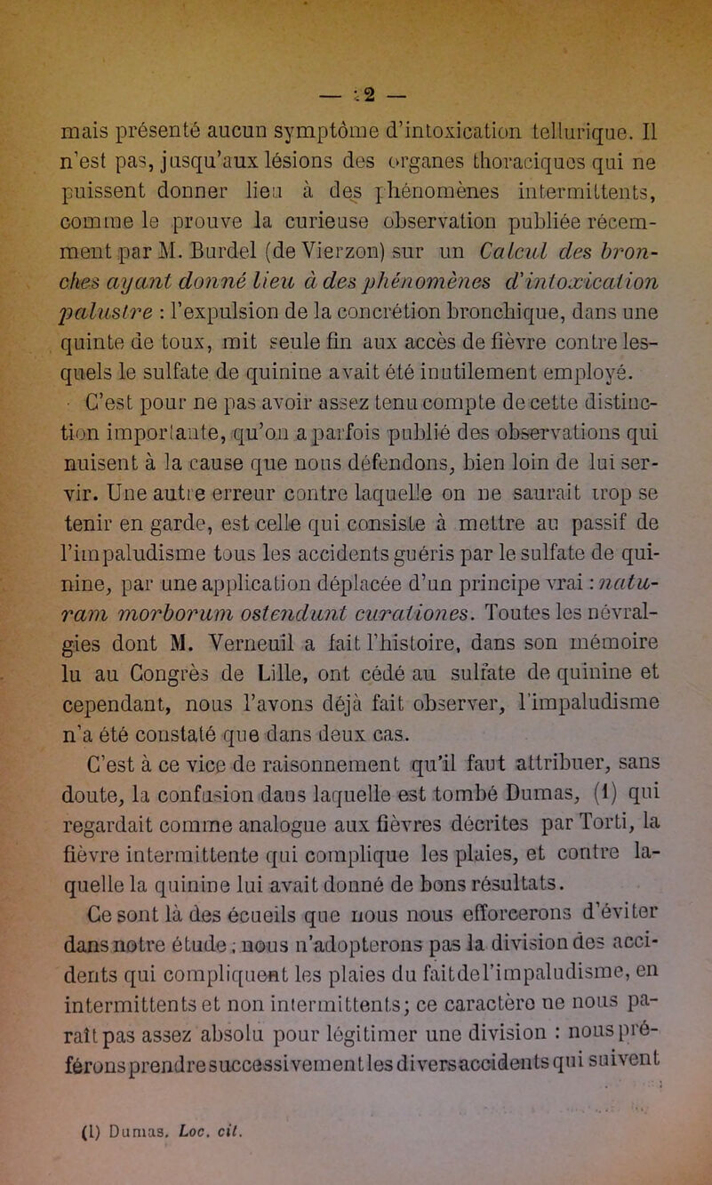 — ;2 — mais présenté aucun symptôme d’intoxication tellurique. Il n’est pas, jusqu’aux lésions des organes thoraciques qui ne puissent donner lieu à des phénomènes intermittents, comme le prouve la curieuse observation publiée récem- ment par M. Burdel (deVierzon) sur un Calcul des bron- ches ayant donné lieu à des phénomènes cl'intoxication palustre : l’expulsion de la concrétion bronchique, dans une quinte de toux, mit seule fin aux accès de fièvre contre les- quels le sulfate de quinine avait été inutilement employé. C’est pour ne pas avoir assez tenu compte de cette distinc- tion importante, qu’on a parfois publié des observations qui nuisent à la cause que nous défendons, bien loin de lui ser- vir. Une autre erreur contre laquelle on ne saurait trop se tenir en garde, est celle qui consiste à mettre au passif de l’impaludisme tous les accidents guéris par le sulfate de qui- nine, par une application déplacée d’un principe vrai : nalu- ram morborum ostendunt curaliones. Toutes les névral- gies dont M. Verneuil a fait l’histoire, dans son mémoire lu au Congrès de Lille, ont cédé au sulfate de quinine et cependant, nous l’avons déjà fait observer, l’impaludisme n’a été constaté que dans deux cas. C’est à ce vice de raisonnement qu’il faut attribuer, sans doute, la confusion dans laquelle est tombé Dumas, (1) qui regardait comme analogue aux fièvres décrites parTorti, la fièvre intermittente qui complique les plaies, et contre la- quelle la quinine lui avait donné de bons résultats. Ce sont là des écueils que nous nous efforcerons d’éviter dans notre étude ; nous n adopterons pas la division des acci- dents qui compliquent les plaies du faitdel’impaludisme, en intermittents et non intermittents; ce caractère ne nous pa- raît pas assez absolu pour légitimer une division : nouspré- féronsprendresuccessivementlesdiversaccidentsqui suivent (L) Dumas. Loc. cil.