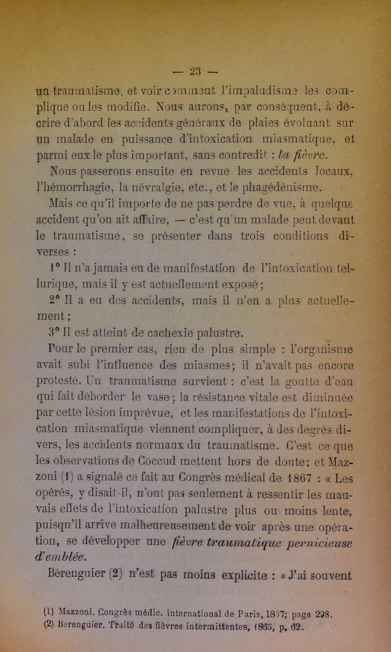 un traumatisme, et voir ornaient l’impaludisme les com- plique ou les modifie. Nous aurons, par conséquent, à dé- crire d’abord les accidents généraux de plaies évoluant sur un malade en puissance d'intoxication miasmatique, et parmi eux le plus important, sans contredit : la fièvre. Nous passerons ensuite en revue les accidents locaux, l’hémorrhagie, la névralgie, etc., et le phagédénisme. Mais ce qu’il importe de ne pas perdre de vue, à quelque accident qu’on ait affaire, — c’est qu’un malade peut devant le traumatisme, se présenter dans trois conditions di- verses : 1° 11 n’a jamais eu de manifestation de l’intoxication tel- lurique, mais il y est actuellement exposé; 2° Il a eu des accidents, mais il n’en a plus actuelle- ment ; 3° Il est atteint de cachexie palustre. Pour le premier cas, rien de plus simple : l’organisme avait subi l'influence des miasmes; il n’avait pas encore protesté. Un traumatisme survient : c’est la goutte d’eau qui fait déborder le vase; la résistance vitale est diminuée par cette lésion imprévue, et les mar.i testa lions de l’intoxi- cation miasmatique viennent compliquer, à des degrés di- vers, les accidents normaux du traumatisme. C’est ce que les observations do Coccud mettent hors de doute; et Maz- zoni (1) a signalé ce fait au Congrès médical de 1867 : « Les opérés, y disait-il, n’ont pas seulement à ressentir les mau- vais effets de 1 intoxication palustre plus ou moins lente, puisqu’il arrive malheureusement de voir après- une opéra- tion, se développer une fièvre traumatique pernicieuse d'emblée. Bérenguier (2) n’est pas moins explicite : « J’ai souvent tl) Mazzoni. .Congrès médic. international de Paris, 1837; page 298. (2) Berenguier. Traité des fièvres intermittentes, 1865, p. 62.