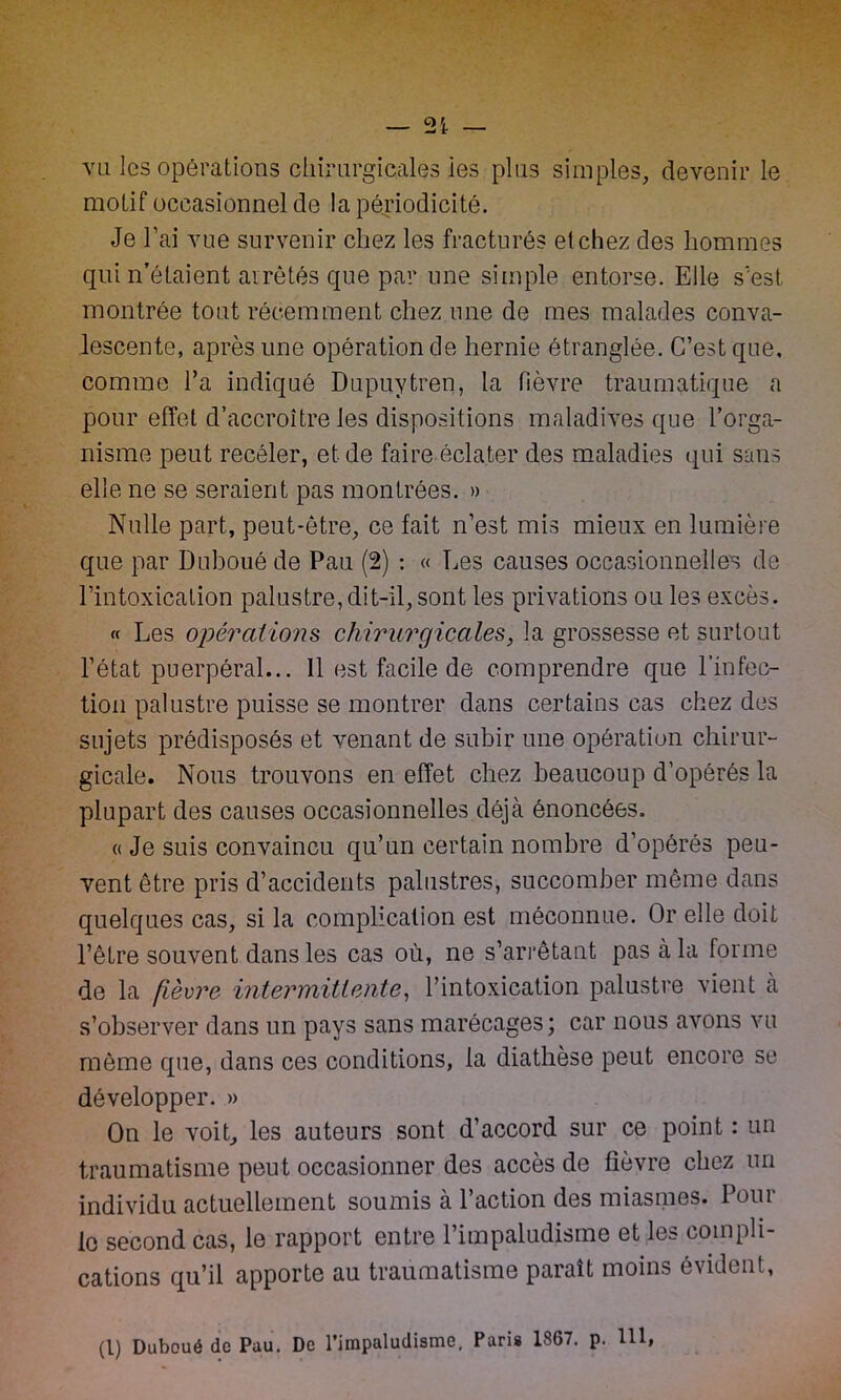 vu les opérations chirurgicales ies plus simples, devenir le motif occasionnel de la périodicité. Je l’ai vue survenir chez les fracturés et chez des hommes qui n’étaient arrêtés que par une simple entorse. Elle s'est montrée tout récemment chez une de mes malades conva- lescente, après une opération de hernie étranglée. C’est que. comme l’a indiqué Dupuytren, la fièvre traumatique a pour effet d’accroître les dispositions maladives que l’orga- nisme peut receler, et de faire éclater des maladies qui sans elle ne se seraient pas montrées. » Nulle part, peut-être, ce fait n’est mis mieux en lumière que par Duboué de Pau (2) : « Les causes occasionnelles de l’intoxication palustre, dit-il, sont les privations ou les excès. « Les opérations chirurgicales, la grossesse et surtout l’état puerpéral... Il est facile de comprendre que l’infec- tion palustre puisse se montrer dans certains cas chez des sujets prédisposés et venant de subir une opération chirur- gicale. Nous trouvons en effet chez beaucoup d’opérés la plupart des causes occasionnelles déjà énoncées. « Je suis convaincu qu’un certain nombre d’opérés peu- vent être pris d’accidents palustres, succomber même dans quelques cas, si la complication est méconnue. Or elle doit l’être souvent dans les cas où, ne s’arrêtant pas à la forme de la fièvre intermittente, l’intoxication palustre vient à s’observer dans un pays sans marécages ; car nous avons vu même que, dans ces conditions, la diathèse peut encore se développer. » On le voit, les auteurs sont d’accord sur ce point : un traumatisme peut occasionner des accès de fièvre chez un individu actuellement soumis a 1 action des miasmes. Loin le second cas, le rapport entre l’impaludisme et les compli- cations qu’il apporte au traumatisme paraît moins évident,
