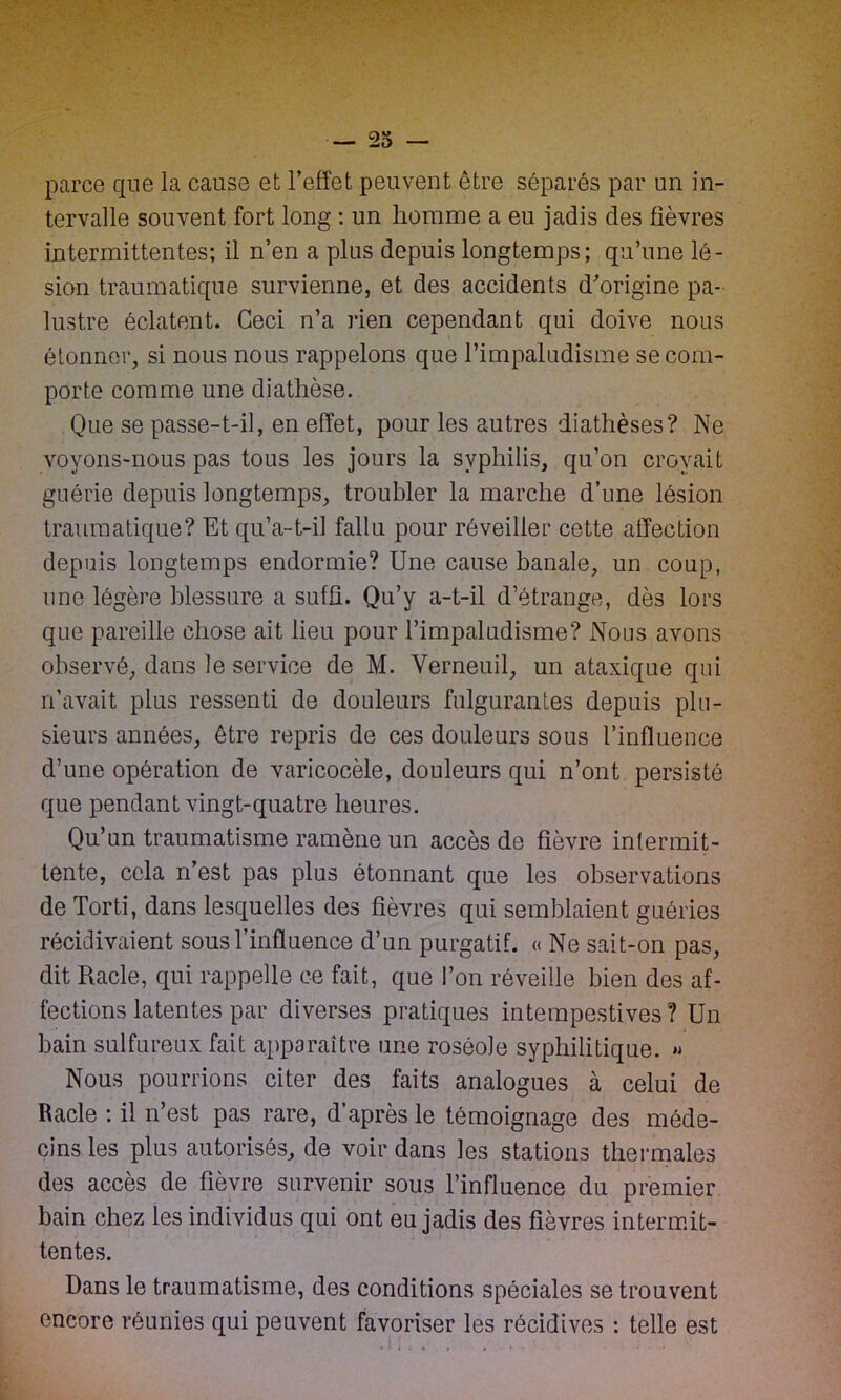 parce que la cause et l’effet peuvent être séparés par un in- tervalle souvent fort long : un homme a eu jadis des fièvres intermittentes; il n’en a plus depuis longtemps; qu’une lé- sion traumatique survienne, et des accidents d’origine pa- lustre éclatent. Ceci n’a rien cependant qui doive nous étonner, si nous nous rappelons que l’impaludisme se com- porte comme une diathèse. Que se passe-t-il, en effet, pour les autres diathèses? Ne voyons-nous pas tous les jours la syphilis, qu’on croyait guérie depuis longtemps, troubler la marche d’une lésion traumatique? Et qu’a-t-il fallu pour réveiller cette affection depuis longtemps endormie? Une cause banale, un coup, une légère blessure a suffi. Qu’y a-t-il d’étrange, dès lors que pareille chose ait lieu pour l’impaludisme? Nous avons observé, dans le service de M. Verneuil, un ataxique qui n’avait plus ressenti de douleurs fulgurantes depuis plu- sieurs années, être repris de ces douleurs sous l’influence d’une opération de varicocèle, douleurs qui n’ont persisté que pendant vingt-quatre heures. Qu’un traumatisme ramène un accès de fièvre intermit- tente, cela n’est pas plus étonnant que les observations de Torti, dans lesquelles des fièvres qui semblaient guéries récidivaient sous l’influence d’un purgatif. « Ne sait-on pas, dit Racle, qui rappelle ce fait, que l’on réveille bien des af- fections latentes par diverses pratiques intempestives? Un bain sulfureux fait apparaître une roséole syphilitique. » Nous pourrions citer des faits analogues à celui de Racle : il n’est pas rare, d’après le témoignage des méde- cins les plus autorisés, de voir dans les stations thermales des accès de fièvre survenir sous l’influence du premier bain chez les individus qui ont eu jadis des fièvres intermit- tentes. Dans le traumatisme, des conditions spéciales se trouvent encore réunies qui peuvent favoriser les récidives : telle est
