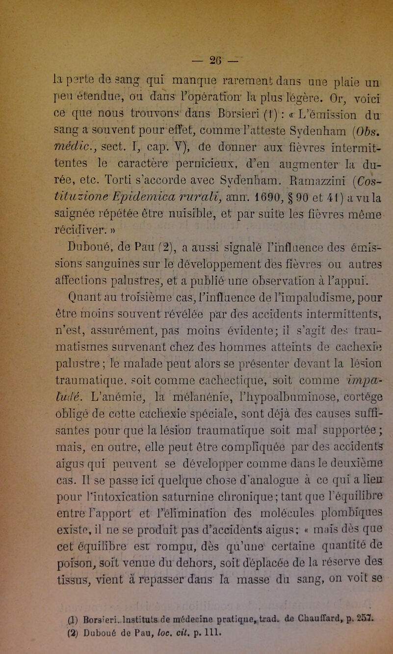 — 2G la parte de sang qui manque rarement dans une plaie un peu étendue, ou dans l’opération la plus légère. Or, voici ce que nous trouvons dans Borsieri (I) : « L’émission du sang a souvent pour effet, comme l’atteste Sydenham (Obs. fnédic., sect. I, cap. V), de donner aux fièvres intermit- tentes le caractère pernicieux, d’en augmenter la du- rée, etc. Torti s’accorde avec Sydenham. Ramazzfni (Cos- tituzione Ejndemica rurali, arm. 1690, § 90 et 41) a vu la saignée répétée être nuisible, et par suite les fièvres même récidiver. » Duboué, de Pau (2), a aussi signalé l’influence des émis- sions sanguines sur le développement des fièvres ou autres affections palustres, et a publié une observation à Y appui. Quant au troisième cas, Y influence de l’impaludisme, pour être moins souvent révélée par des accidents intermittents, n’est, assurément, pas moins évidente; il s’agit des trau- matismes survenant chez des hommes atteints de cachexie palustre ; le malade peut alors se présenter devant la lésion traumatique, soit comme cachectique, soit comme impa- ludé. L’anémie, la mélanénie, l’hypoalbuminose, cortège obligé de cette cachexie spéciale, sont déjà des causes suffi- santes pour que la lésion traumatique soit mal supportée; mais, en outre, elle peut être compliquée par des accidents aigus qui peuvent se développer comme dans le deuxième cas. Il se passe ici quelque chose d'analogue à ce qui a lieu pour l’intoxication saturnine chronique; tant que l’équilibre entre Rapport et l’élimination des molécules plombiques existe, il ne se produit pas d’accidents aigus; « mais dès que cet équilibre est rompu, dès qu’une certaine quantité de poison, soit venue du dehors, soit déplacée de la réserve des tissus, vient à repasser dans la masse du sang, on voit se (3) Borsieri. Instituts de médecine pratique, trad. de Chauffard, p. 257.