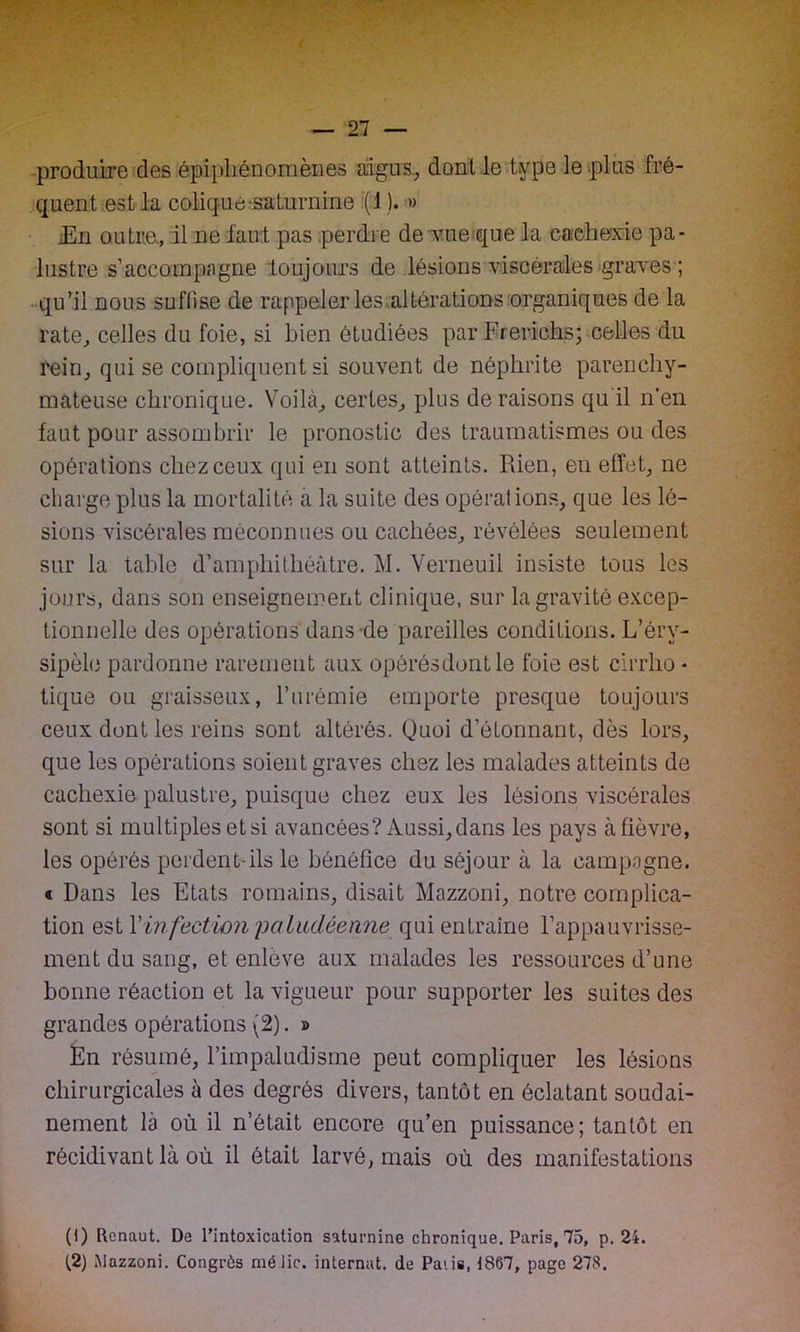 produire des épiphénomènes aigus, dont le type le plus fré- quent est la colique saturnine (1 ). » iEn outre., il ne faut pas perdre de vue que la cachexie pa- lustre s’accompagne toujours de lésions viscérales graves ; qu’il nous suffise de rappeler les altérations organiques de la rate, celles du foie, si bien étudiées par Frerichs; celles du rein, qui se compliquent si souvent de néphrite parenchy- mateuse chronique. Voilà, certes, plus de raisons qu il n’en faut pour assombrir le pronostic des traumatismes ou des opérations chez ceux qui en sont atteints. Rien, en effet, ne charge plus la mortalité a la suite des opérations, que les lé- sions viscérales méconnues ou cachées, révélées seulement sur la table d’amphithéâtre. M. Verneuil insiste tous les jours, dans son enseignement clinique, sur la gravité excep- tionnelle des opérations dans-de pareilles conditions. L’éry- sipèle pardonne rarement aux opérésdontle foie est cirrlio • tique ou graisseux, l’urémie emporte presque toujours ceux dont les reins sont altérés. Quoi d’étonnant, dès lors, que les opérations soient graves chez les malades atteints de cachexie palustre, puisque chez eux les lésions viscérales sont si multiples et si avancées? Aussi, dans les pays à fièvre, les opérés perdent-ils le bénéfice du séjour à la campagne. « Dans les Etats romains, disait Mazzoni, notre complica- tion est Y infection paludéenne qui entraîne l’appauvrisse- ment du sang, et enlève aux malades les ressources d’une bonne réaction et la vigueur pour supporter les suites des grandes opérations (2). » En résumé, l’impaludisme peut compliquer les lésions chirurgicales à des degrés divers, tantôt en éclatant soudai- nement là où il n’était encore qu’en puissance; tantôt en récidivant là où il était larvé, mais où des manifestations (1) Renaut. De l’intoxication saturnine chronique. Paris, 75, p. 24. t2) Mazzoni. Congrôs méJic. internat, de Paiis, 1867, page 278.