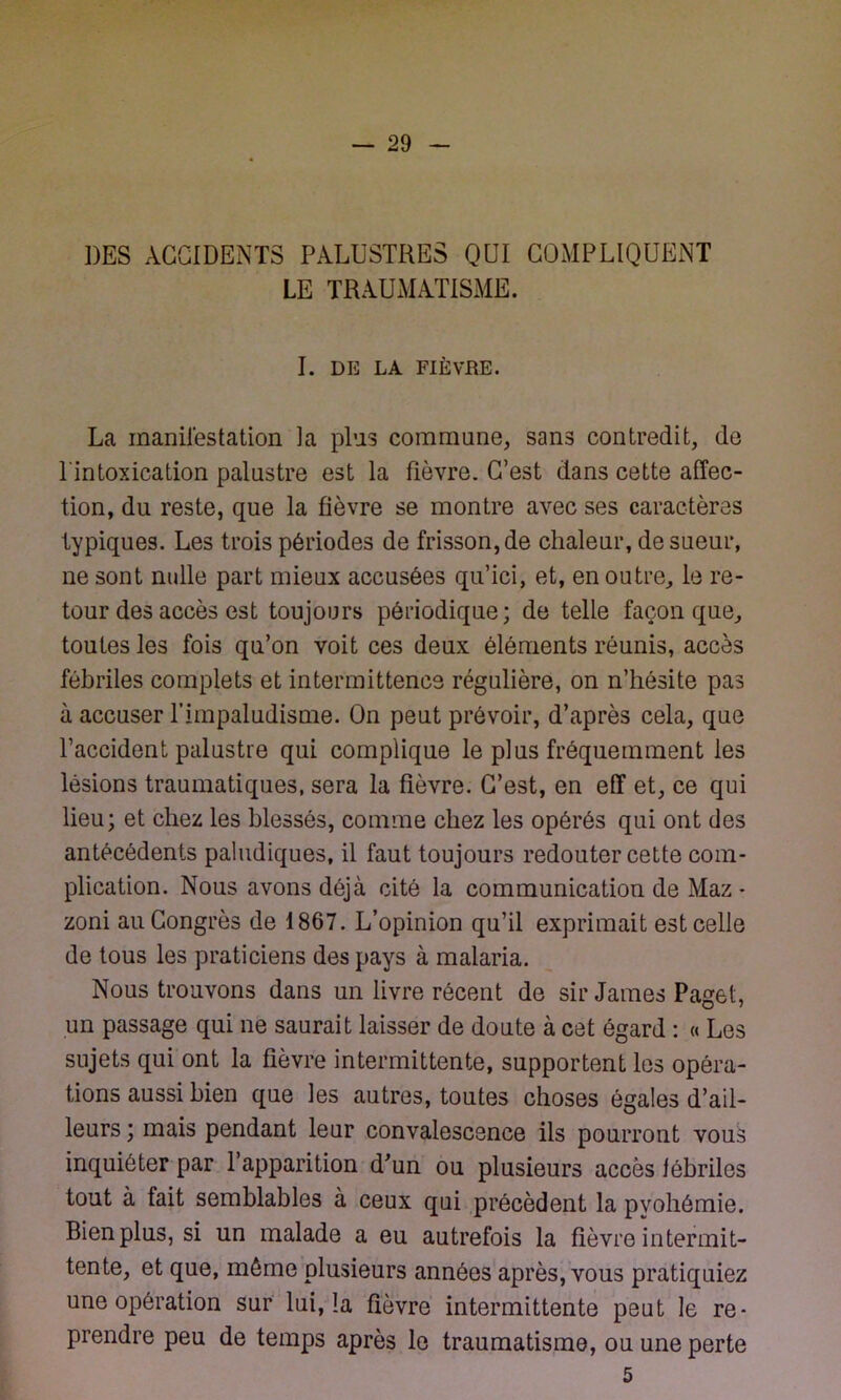 DES ACCIDENTS PALUSTRES QUI COMPLIQUENT LE TRAUMATISME. I. DE LA FIÈVRE. La manifestation la pins commune, sans contredit, de l'intoxication palustre est la fièvre. C’est dans cette affec- tion, du reste, que la fièvre se montre avec ses caractères typiques. Les trois périodes de frisson, de chaleur, de sueur, ne sont nulle part mieux accusées qu’ici, et, en outre, le re- tour des accès est toujours périodique; de telle façon que, toutes les fois qu’on voit ces deux éléments réunis, accès fébriles complets et intermittence régulière, on n’hésite pas à accuser Timpaludisme. On peut prévoir, d’après cela, que l’accident palustre qui complique le plus fréquemment les lésions traumatiques, sera la fièvre. C’est, en eff et, ce qui lieu; et chez les blessés, comme chez les opérés qui ont des antécédents paludiques, il faut toujours redouter cette com- plication. Nous avons déjà cité la communication de Maz - zoni au Congrès de 1867. L’opinion qu’il exprimait est celle de tous les praticiens des pays à malaria. Nous trouvons dans un livre récent de sir James Paget, un passage qui ne saurait laisser de doute à cet égard : « Les sujets qui ont la fièvre intermittente, supportent les opéra- tions aussi bien que les autres, toutes choses égales d’ail- leurs; mais pendant leur convalescence ils pourront vous inquiéter par l’apparition d’un ou plusieurs accès fébriles tout à fait semblables à ceux qui précèdent la pvohêmie. Bien plus, si un malade a eu autrefois la fièvre intermit- tente, et que, même plusieurs années après, vous pratiquiez une opération sur lui, la fièvre intermittente peut le re- prendre peu de temps après le traumatisme, ou une perte 5