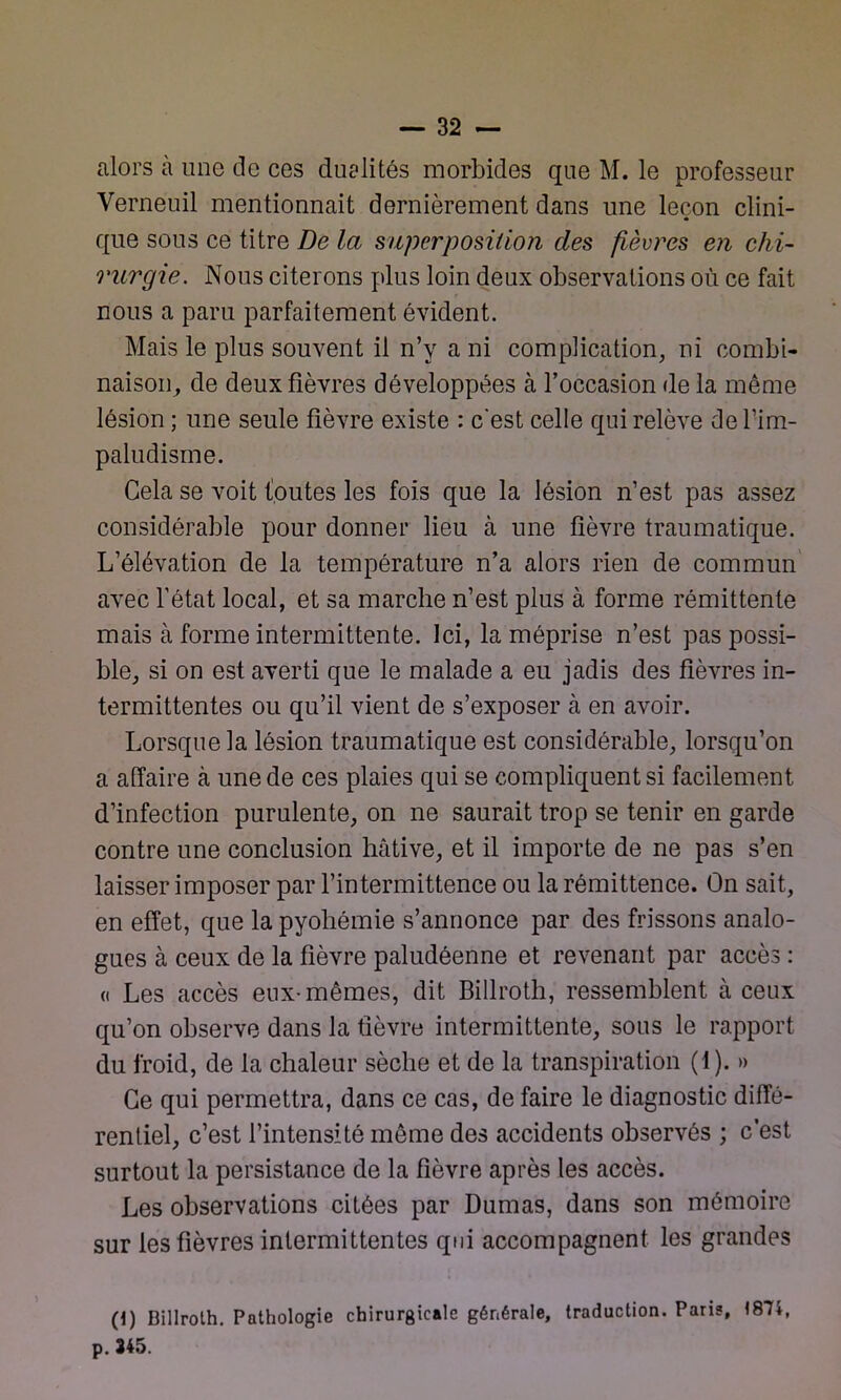 alors cà une de ces dualités morbides que M. le professeur Verneuil mentionnait dernièrement dans une leçon clini- que sous ce titre De la superposition des fièvres en chi- rurgie. Nous citerons plus loin deux observations où ce fait nous a paru parfaitement évident. Mais le plus souvent il n’y a ni complication, ni combi- naison, de deux fièvres développées à l’occasion de la même lésion ; une seule fièvre existe : c'est celle qui relève de l’im- paludisme. Gela se voit foutes les fois que la lésion n’est pas assez considérable pour donner lieu à une fièvre traumatique. L’élévation de la température n’a alors rien de commun avec l’état local, et sa marche n’est plus à forme rémittente mais à forme intermittente. Ici, la méprise n’est pas possi- ble, si on est averti que le malade a eu jadis des fièvres in- termittentes ou qu’il vient de s’exposer à en avoir. Lorsque la lésion traumatique est considérable, lorsqu’on a affaire à une de ces plaies qui se compliquent si facilement d’infection purulente, on ne saurait trop se tenir en garde contre une conclusion hâtive, et il importe de ne pas s’en laisser imposer par l’intermittence ou la rémittence. On sait, en effet, que la pyohémie s’annonce par des frissons analo- gues à ceux de la fièvre paludéenne et revenant par accès : (i Les accès eux-mêmes, dit Billroth, ressemblent à ceux qu’on observe dans la fièvre intermittente, sous le rapport du froid, de la chaleur sèche et de la transpiration (1). » Ce qui permettra, dans ce cas, de faire le diagnostic diffé- rentiel, c’est l’intensité même des accidents observés ; c’est surtout la persistance de la fièvre après les accès. Les observations citées par Dumas, dans son mémoire sur les fièvres intermittentes qui accompagnent les grandes (1) Billroth. Pathologie chirurgicale générale, traduction. Paris, 1874, p. 345.