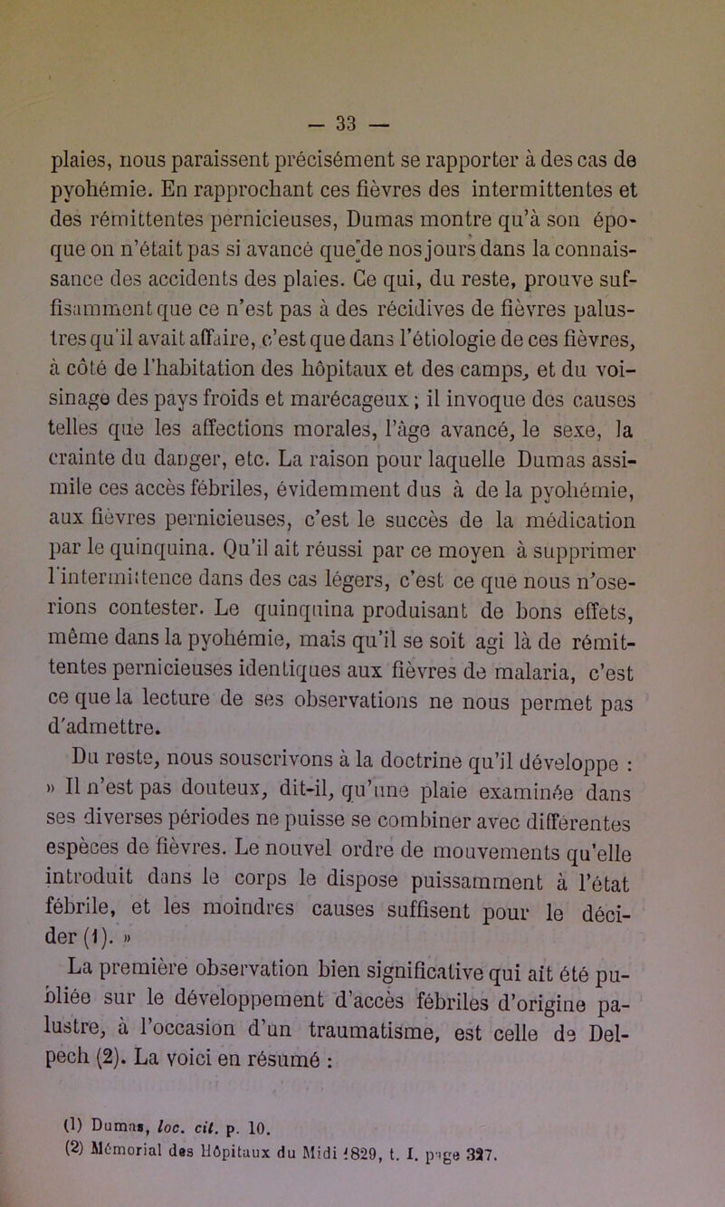 plaies, nous paraissent précisément se rapporter à des cas de pyohémie. En rapprochant ces fièvres des intermittentes et des rémittentes pernicieuses, Dumas montre qu’à son épo- que on n’était pas si avancé quede nos jours dans la connais- sance des accidents des plaies. Ce qui, du reste, prouve suf- fisamment que ce n’est pas à des récidives de fièvres palus- tres qu’il avait affaire, c’est que dans l’étiologie de ces fièvres, à côté de l’habitation des hôpitaux et des camps,, et du voi- sinage des pays froids et marécageux ; il invoque des causes telles que les affections morales, l’âge avancé, le sexe, la crainte du danger, etc. La raison pour laquelle Dumas assi- mile ces accès fébriles, évidemment dus à de la pyohémie, aux fièvres pernicieuses, c’est le succès de la médication par le quinquina. Qu’il ait réussi par ce moyen à supprimer 1 intermhtence dans des cas légers, c’est ce que nous n’ose- rions contester. Le quinquina produisant de bons effets, même dans la pyohémie, mais qu’il se soit agi là de rémit- tentes pernicieuses identiques aux fièvres de malaria, c’est ce que la lecture de ses observations ne nous permet pas d'admettre. Du reste, nous souscrivons à la doctrine qu’il développe : » Il n’est pas douteux, dit-il, qu’une plaie examinée dans ses diverses périodes ne puisse se combiner avec différentes espèces de fièvres. Le nouvel ordre de mouvements qu’elle introduit dans le corps le dispose puissamment à l’état fébrile, et les moindres causes suffisent pour le déci- der (1). » La première observation bien significative qui ait été pu- bliée sur le développement d’accès fébriles d’origine pa- lustre, à l’occasion d’un traumatisme, est celle de Del- pech (2). La voici en résumé : (1) Du mm, loc. cil. p. 10. (2) Mémorial des Hôpitaux du Midi 1829, t. I. p-ige 327.