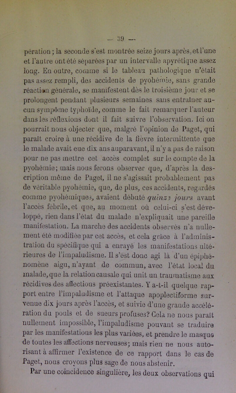 pôration; la seconde s’est montrée seize jours après, et l’une et l’autre ont été séparées par un intervalle apyrétique assez long. En outre, comme si le tableau pathologique n’était pas assez rempli, des accidents de pyohémie, sans grande réaction générale, se manifestent dès le troisième jour et se prolongent pendant plusieurs semaines sans entraîner au- cun sympôme typhoïde, comme le fait remarquer l’auteur dans les réflexions dont il fait suivre l’observation. Ici on pourrait nous objecter que, malgré l’opinion de Paget, qui paraît croire à une récidive de la lièvre intermittente que le malade avait eue dix ans auparavant, il n’y a pas de raison pour ne pas mettre cet accès complet sur le compte de la pyohémie; mais nous ferons observer que, d’après la des- cription même de Paget, il ne s’agissait probablement pas de véritable pyohémie, que, de plus, ces accidents, regardés comme pyohémiques, avaient débuté quinze jours avant l’accès fébrile, et que, au moment où celui-ci s’est déve- loppé, rien dans l’état du malade n’expliquait une pareille manitestation. La marche des accidents observés n’a nulle- ment été modifiée par cet accès, et cela grâce à l’adminis- tration du spécifique qui a enrayé les manifestations ulté- rieures de l’impaludisme. Il s’est donc agi là d’un épiphé- nomène aigu, n’ayant de commun, avec l’état local du malade, que la relation causale qui unit un traumatisme aux récidives des affections préexistantes. Y a-t-il quelque rap- port entre l’impaludisme et l’attaque apoplectiforme sur- venue dix jours après l’accès, et suivie d’une grande accélé- ration du pouls et de sueurs profuses? Gela ne nous paraît nullement impossible, 1 impaludisme pouvant se traduire par les manifestations les plus variées, et prendre le masque de toutes les affections nerveuses; mais rien ne nous auto- risant à affirmer l’existence de ce rapport dans le cas de Paget, nous croyons plus sage de nous abstenir. Par une coïncidence singulière, les deux observations qui