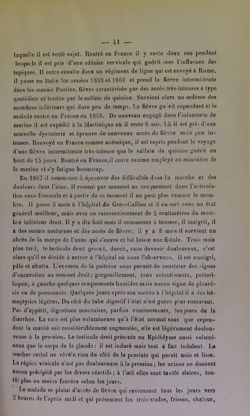 laquelle il est resté sujet. Rentré en France il y reste deux ans pendant lesquels il est pris d’une adénite cervicale qui guérit sous 1 influence des topiques. Il entre ensuite dans un régiment de ligne qui est envoyé à Rome, il passe en Italie les années 1859 et 1860 et prend la fièvre intermittente dans les marais Pontins, fièvre caractérisée par des accès très-intenses à type quotidien et traitée par le sulfate de quinine. Survient alors un œdème des membres inférieurs qui dure peu de temps. La fièvre gu rit cependant et le malade rentre en France en 1800. De nouveau engagé dans l’infanterie de marine il est expédié à la Martinique où il reste 6 ans. Là il est pris d une nouvelle dysenterie et éprouve de nouveaux accès de fièvre mais peu in* tenses. Renvoyé en France comme auémique, il est repris pendant le voyage d’une fièvre intermittente très-intense que le sulfate de quinine guérit au bout de 15 jours. Rentré eu France.il outre comme employé au ministère de la marine et s’y fatigue beaucoup. Eu 1867 il commence à éprouver des difficultés dans la marche et des douleurs dans l’aine. 11 ressent par moment un craquement dans l’articula* tion coxo fémorale et à partir de ce moment il ne peut plus remuer le mem- bre. 11 passe 5 mois à l’hôpital du Gros-Caillou et il eu sort avec un état général meilleur, mais avec un raccourcissement de à centimètres du mem- bre inférieur droit. R y a dix-huit mois il commence à tousser, il maigrit, il a des sueurs nocturnes et des accès de fièvre; il y a 8 mois il survient un abcès de la marge de fanas qui s’ouvre et lui laisse une fistule. Trois mois plus tard, le testicule droit grossit, durcit, sans devenir douloureux, c’est alors qu’il se décide à entrer à l’hôpital où nous l’observons. Il est amaigri, pâle et abattu. L’examen de la poitrine nous permet de constater des signes d’excavation au sommet droit ; gargouillement, toux retentissante, peclori- loquie, à gauche quelques craquements humides mais aucun signe de pleuré* sic ou de pneumonie. Quelques jours après son entrée à fliôpital il a des hé- moptysies légères. Du côté du tube digestif l'état u’est guère plus rassurant. Pas d’appétit, digestions mauvaises, parfois vomissements, toujours de la diarrhée. La rate est plus volumineuse qu’à l’élat normal sans que cepen- dant la matité soit considérablement augmentée, elle est légèrement doulou- reuse à la pression. Le testicule droit présente un Epididyme aussi volumi- neux que le corps de la glande: il est induré mais tout à fait indoleut. Le loucher rectal ne révè'e rien du côté de la prostate qui paraît unie et lisse. La région vésicale n’est pas douloureuse à la pression; les urines ne donnent aucun précipité par les divers réactifs ; à l’œil elles sont tantôt claires, tan- tôt plus ou moins foncées selon les jours. t - Le malade se plaint d’accès de fièvre qui reviennent tous les jours vers 2 heures de f a près midi et qui présentent les trois stades, frisson, chaleur,