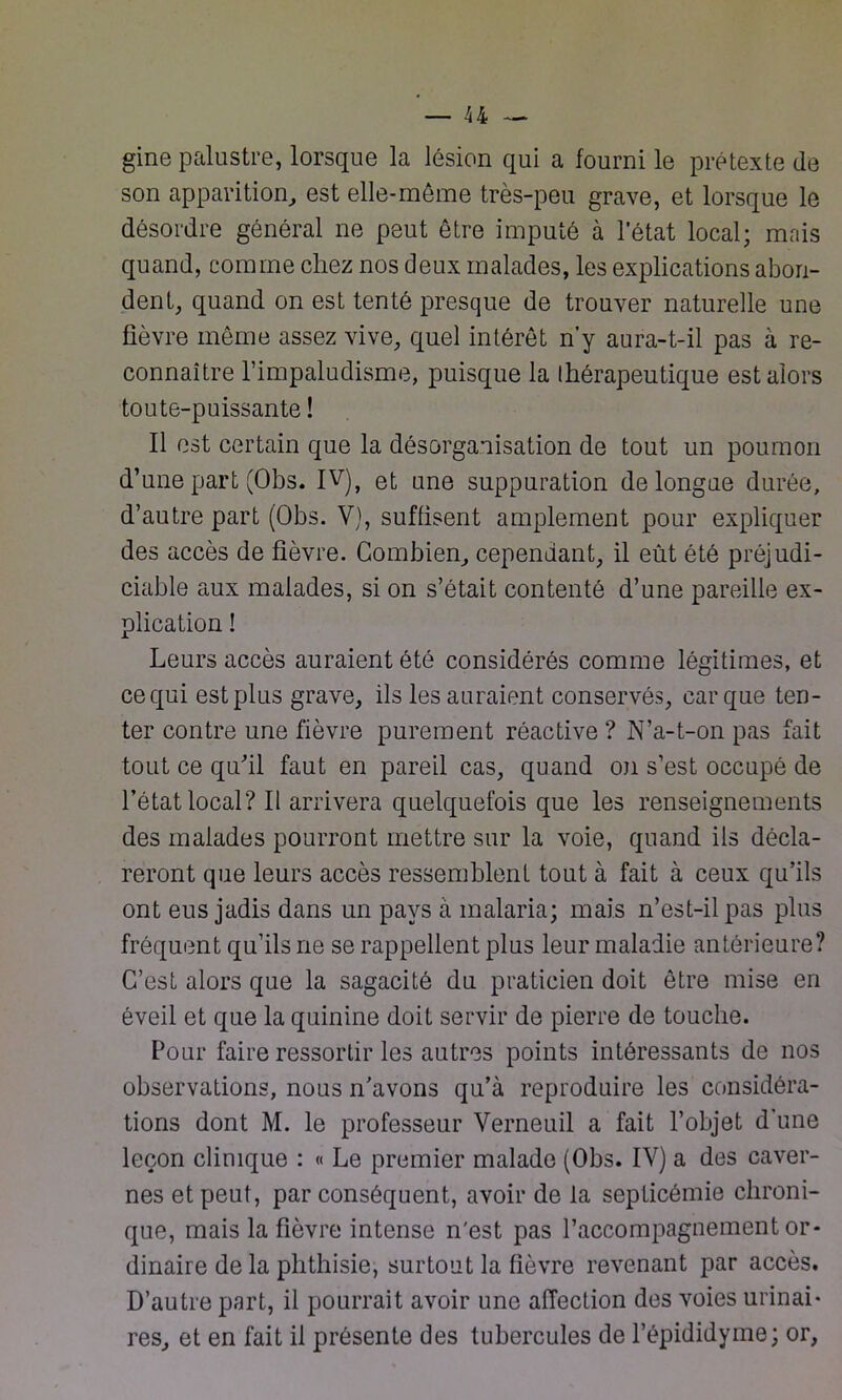 gine palustre, lorsque la lésion qui a fourni le prétexte de son apparition, est elle-même très-peu grave, et lorsque le désordre général ne peut être imputé à l’état local; mais quand, comme chez nos deux malades, les explications abon- dent, quand on est tenté presque de trouver naturelle une fièvre même assez vive, quel intérêt n’y aura-t-il pas à re- connaître l’impaludisme, puisque la thérapeutique est alors toute-puissante ! Il est certain que la désorganisation de tout un poumon d’une part (Obs. IV), et une suppuration de longue durée, d’autre part (Obs. V), suffisent amplement pour expliquer des accès de fièvre. Combien, cependant, il eût été préjudi- ciable aux malades, si on s’était contenté d’une pareille ex- plication ! Leurs accès auraient été considérés comme légitimes, et ce qui est plus grave, ils les auraient conservés, car que ten- ter contre une fièvre purement réactive ? N’a-t-on pas fait tout ce qu’il faut en pareil cas, quand on s’est occupé de l’état local? Il arrivera quelquefois que les renseignements des malades pourront mettre sur la voie, quand ils décla- reront que leurs accès ressemblent tout à fait à ceux qu’ils ont eus jadis dans un pays à malaria; mais n’est-il pas plus fréquent qu’ils ne se rappellent plus leur maladie antérieure? C’est alors que la sagacité du praticien doit être mise en éveil et que la quinine doit servir de pierre de touche. Pour faire ressortir les autres points intéressants de nos observations, nous n’avons qu’à reproduire les considéra- tions dont M. le professeur Verneuil a fait l’objet d une leçon clinique : « Le premier malade (Obs. IV) a des caver- nes et peut, par conséquent, avoir de la septicémie chroni- que, mais la fièvre intense n'est pas l’accompagnement or- dinaire de la phthisie, surtout la fièvre revenant par accès. D’autre part, il pourrait avoir une affection des voies urinai- res, et en fait il présente des tubercules de l’épididyme; or,
