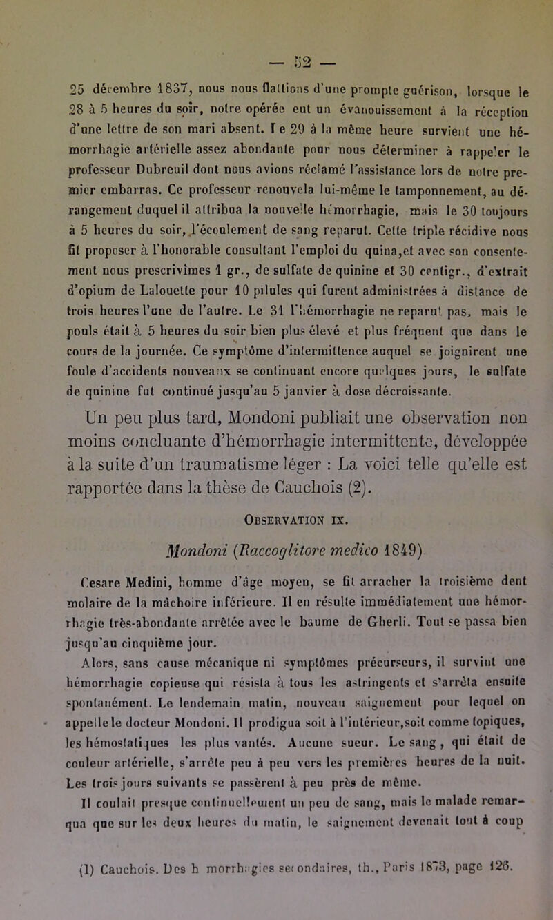 — 32 — 25 décembre 1837, nous nous dallions d’une prompte guérison, lorsque le 28 à 5 heures du soir, noire opérée cul un évanouissement «à la réception d’une lettre de son mari absent. T e 29 à la même heure survient une hé- morrhagie artérielle assez abondante pour nous déterminer à rappe'er le professeur Dubreuil dont nous avions réclamé l'assistance lors de notre pre- mier embarras. Ce professeur renouvela lui-même le tamponnement, au dé- rangement duquel il attribua la nouvelle hémorrhagie, mais le 30 toujours à 5 heures du soir, l'écoulement de sang reparut. Celle triple récidive nous St proposer à l’honorable consultant l’emploi du qaiua,el avec son consente- ment nous prescrivîmes 1 gr., de sulfate de quinine et 30 cenligr., d’extrait d’opium de Lalouetle pour 10 pilules qui furent administrées à distance de trois heures l’cne de l’autre. Le 31 l’hémorrhagie ne reparut pas, mais le pouls était à 5 heures du soir bien plus élevé et plus fréquent que dans le cours de la journée. Ce symptôme d’intermittence auquel se joignirent une foule d’accidents nouveanx se continuant encore quelques jours, le 6ulfate de quinine fut continué jusqu’au 5 janvier à dose décroissante. Un peu plus tard, Mondoni publiait une observation non moins concluante d’hémorrhagie intermittente, développée à la suite d’un traumatisme léger : La voici telle qu’elle est rapportée dans la thèse de Cauchois (2). Observation ix. Mondoni (Rciccoglitore medico 1849) Cesare Medini, homme d’âge moyen, se Gl arracher la troisième dent molaire de la mâchoire inférieure. Il en résulte immédiatement une hémor- rhagie très-abondante arrêtée avec le baume de Gherli. Tout se passa bien jusqu’au cinquième jour. Alors, sans cause mécanique ni symptômes précurseurs, il survint une hémorrhagie copieuse qui résista à tous les astringents et s’arrêta ensuite spontanément. Le lendemain matin, nouveau saignement pour lequel on appelle le docteur Mondoni. Il prodigua soit à l’intérieur,soit comme topiques, les hémostatiques les plus vantés. Aucune sueur. Le sang , qui était de couleur artérielle, s’arrête peu à peu vers les premières heures de la unit. Les trois jours suivants se passèrent à peu près de même. Il coulait presque continuellement un peu de sang, mais le malade remar- qua que sur le* deux heures du malin, le saignement devenait tout à coup (1) Cauchois. Des h morrhagies sei ondaires, th., Paris I8“3, page 123.