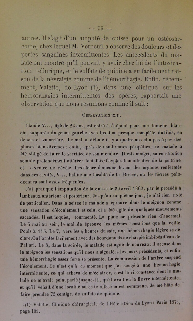 come, chez lequel M. Verneuil a observé des douleurs et des pertes sanguines intermittentes. Les antécédents du ma- lade ont montré qu’il pouvait y avoir chez lui de l’intoxica- tion tellurique, et le sulfate de quinine a eu facilement rai- son de la névralgie comme de l’hémorrhagie. Enfin, récem- ment, Valette, de Lyon (1), dans une clinique sur les hémorrhagies intermittentes des opérés, rapportait une observation que nous résumons comme il suit : Observation xiu. Claude V..., âgé de 2G ans, est entré à l’hôpital pour une tumeur blan- che suppurée du genou gauche avec luxation presque complète du tibia, en dehors et eu arrière. Le mal a débuté il y a quatre ans et a passé par des phases bien diverses; enfin, après de nombreuses péripéties, ce malade a été obligé de faire le sacrifice de son membre. 11 est amaigri, sa constitution semble profondément altérée; toutefois,-l’exploration attentive de la poitrine et d ventre ne révèle l’existence d’aucune lésion des organes renfermés dans ces cavités. Y..., habite une localité de la Bresse, où les fièvres palu- déennes sont assez fréquentes. J’ai pratiqué l'amputation de la cuisse le 30 avril 1862, par le procédé à lambeaux antérieur et postérieur. Jusqu’au cinquième jour, je n’ai rien noté de particulier. Dans la soirée le malade a éprouvé daus le moignon comme une sensation d’écoulement et celui ci a été agité de quelques mouvements saccadés. Il est inquiet, tourmenté. La plaie ne présente rien d anormal. Le 6 mai au soir, le malade éprouve les mêmes sensations que la veille. Pouls à 115. Le 7, vers les l\ heures du soir, une hémorrhagie légère se dé- clare.On l’arrête facilement avec des bourdonnels de charpie imbibés d eau de Paliari. Le 8, dans la soirée, le malade est agité de nouveau; il accuse dans le moignon les sensations qu'il nous a signalées les jours précédents, et enfin une hémorrhagie assez forte se présente. La compression de 1 artère suspend l’écoulement. Le n’est qu’à ce moment que j’ai songé à une hémorrhagie intermittente, co qui acheva de m’éclairer, c’est la circomtancc dont le ma- lade ne m’avait point parlé jusque-là, qu il avait eu la fièvre intermittente, et qu’il venait d’une localité où ce le affection est commune. Je me hâte de faire prendre 75 ceiltigr. de sulfate de quinine. ,i * - , (1) Valette. Clinique chirurgicale de l’Hôtel-Oieu de Lyon: Paris 187o, page 10Ù.