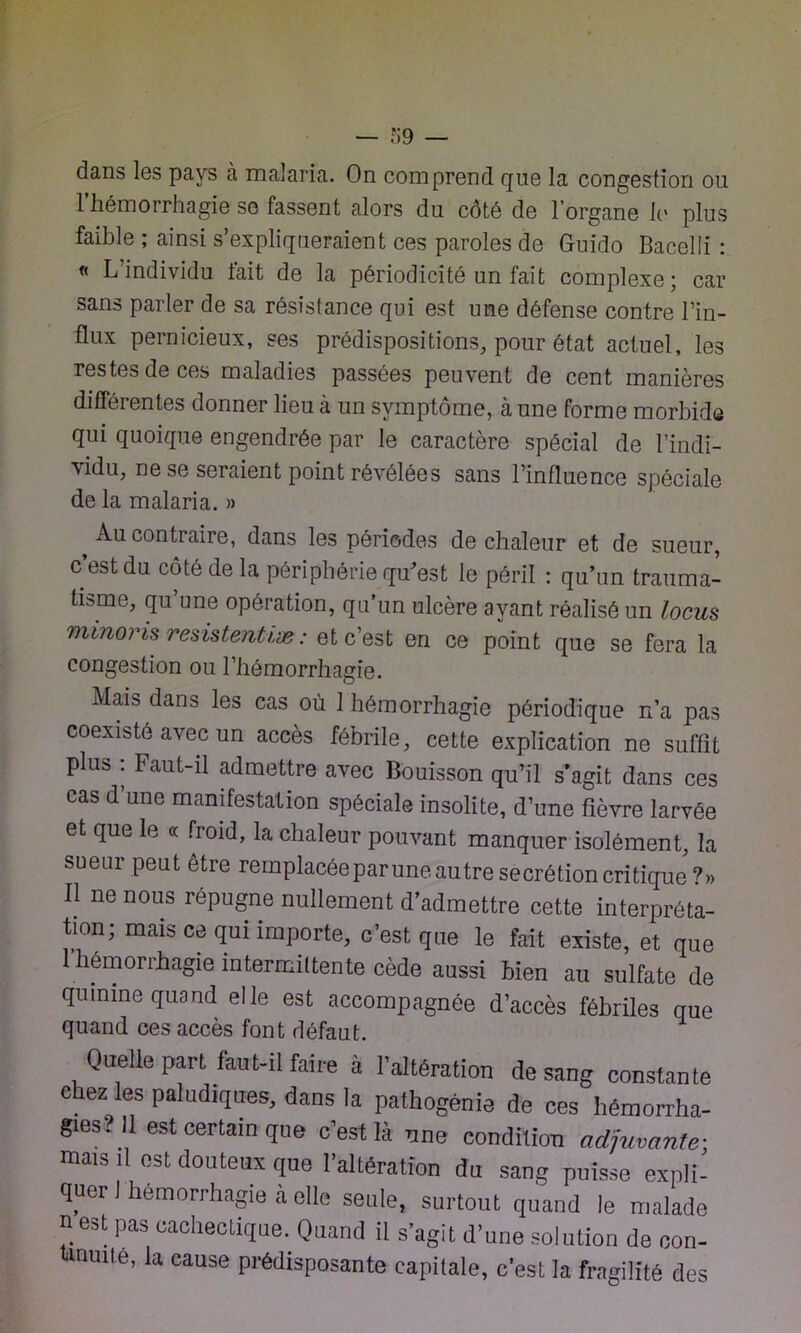 dans les pays à malaria. On comprend que la congestion ou l’hémorrhagie se fassent alors du côté de l’organe le plus faible ; ainsi s’expliqueraient ces paroles de Guido Bacelli : « L’individu fait de la périodicité un fait complexe; car sans parler de sa résistance qui est une défense contre l’in- flux pernicieux, ses prédispositions, pour état actuel, les restes de ces maladies passées peuvent de cent manières différentes donner lieu à un symptôme, à une forme morbide qui quoique engendrée par le caractère spécial de l’indi- vidu, ne se seraient point révélées sans l’influence spéciale de la malaria. » Au contraire, dans les périodes de chaleur et de sueur, c’est du côté de la périphérie qu'est le péril : qu’un trauma- tisme, qu une opération, qu’un ulcère ayant réalisé un locus minoris résistentiæ: et c’est en ce point que se fera la congestion ou l’hémorrhagie. Mais dans les cas où 1 hémorrhagie périodique n’a pas coexisté avec un accès fébrile, cette explication ne suffit plus : Faut-il admettre avec Bouisson qu’il s'agit dans ces cas d’une manifestation spéciale insolite, d’une fièvre larvée et que le « froid, la chaleur pouvant manquer isolément, la sueur peut être remplacée par une autre secrétion critique ?» Il ne nous répugne nullement d’admettre cette interpréta- tion; mais ce qui importe, c’est que le fait existe, et que 1 hémorrhagie intermittente cède aussi bien au sulfate de quinine quand elle est accompagnée d’accès fébriles que quand ces accès font défaut. Quelle part faut-il faire à l’altération de sang constante chez les paludiques, dans la palhogénie de ces hémorrha- gies? Il est certain que c’est là une condition adjuvante-, mais il est douteux que l’altération du sang puisse expli- quer hémorrhagie à elle seule, surtout quand le malade n est pas cachectique. Quand il s’agit d’une solution de oon- tmmte, la cause prédisposante capitale, c’est la fragilité des