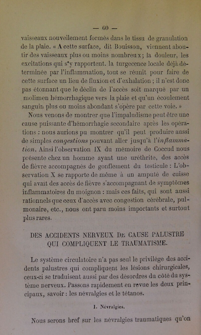 vaisseaux nouvellement formés dans le tissu de granulation de la plaie. « A cette surface, dit Bouisson, viennent abou- tir des vaisseaux plus ou moins nombreu x ; la douleur, les excitations qui s*v rapportent, la turgecence locale déjà.dé- terminée par l’inflammation, tout se réunit pour faire de cette surface un lieu de fluxion et d’exhalation ; il n’est donc pas étonnant que Je déclin de l’accès soit marqué par un molimen hémorrhagique vers la plaie et qu’un écoulement sanguin plus ou moins abondant s’opère par cette voie. » Nous venons de montrer que l’impaludisme peut être une cause puissante d’hémorrhagie secondaire après les opéra- tions : nous aurions pu montrer qu’il peut produire aussi de simples congestions pouvant aller jusqu’à l’inflamma- tion. Ainsi l’observation IX du mémoire de Goccud nous présente chez un homme ayant une uréthrite, des accès de fièvre accompagnés de gonflement du testicule : L’ob- servation X se rapporte de même à un amputé de cuisse qui avait des accès de fièvre s’accompagnant de symptômes inflammatoires du moignon : mais ces faits, qui sont aussi rationnels que ceux d’accès avec congestion cérébrale, pul- monaire, etc., nous ont paru moins importants et surtout plus rares. DES ACCIDENTS NERVEUX DE CAUSE PALUSTRE QUI COMPLIQUENT LE TRAUMATISME. Le système circulatoire n'a pas seul le privilège des acci- dents palustres qui compliquent les lésions chirurgicales, ceux-ci se traduisent aussi par des désordres du côté du sys- tème nerveux. Passons rapidement en revue les deux prin- cipaux, savoir : les névralgies et le tétanos. I. Névralgies. Nous serons bref sur les névralgies traumatiques qu’on