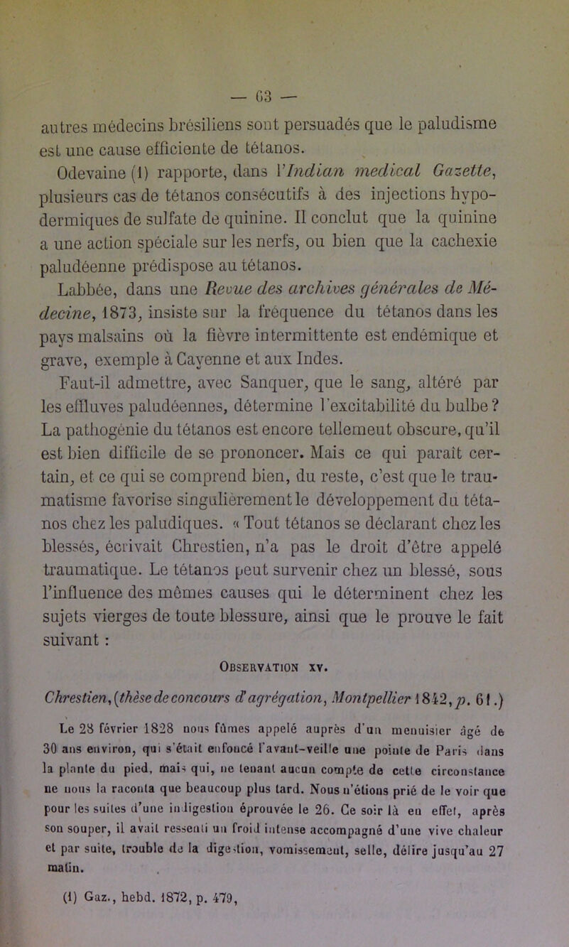 — G 3 — autres médecins brésiliens sont persuadés que le paludisme esL une cause efficiente de tétanos. Odevaine (1) rapporte, dans YIndian medical Gazette, plusieurs cas de tétanos consécutifs à des injections hypo- dermiques de sulfate de quinine. Il conclut que la quinine a une action spéciale sur les nerfs, ou bien que la cachexie paludéenne prédispose au tétanos. Labbée, dans une Revue des archives générales de Mé- decine, 1873, insiste sur la fréquence du tétanos dans les pays malsains où la fièvre intermittente est endémique et grave, exemple à Cayenne et aux Indes. Faut-il admettre, avec Sanquer, que le sang, altéré par les effluves paludéennes, détermine l’excitabilité du bulbe? La pathogènie du tétanos est encore tellemeut obscure, qu’il est bien difficile de se prononcer. Mais ce qui paraît cer- tain, et ce qui se comprend bien, du reste, c’est que le trau- matisme favorise singulièrement le développement du téta- nos chez les paludiques. « Tout tétanos se déclarant chez les blessés, écrivait Chrestien, n’a pas le droit d’être appelé traumatique. Le tétanos peut survenir chez un blessé, sous l’influence des mêmes causes qui le déterminent chez les sujets vierges de toute blessure, ainsi que le prouve le fait suivant : Observation xv. Chrestien,(thèse de concoui's dagrégation) Montpellier 1842,/). G!.) Le 23 février 1828 nous fûmes appelé auprès d’un menuisier âgé de 30 ans environ, qui s’était enfoncé l'avaut-veille une pointe de Paris dans la plante du pied, mai-; qui, ne tenant aucun compte de cette circonstance ue nous la raconta que beaucoup plus tard. Nous n’étions prié de le yoir que pour les suites d’une indigestion éprouvée le 26. Ce soir là en effet, après son souper, il avait ressenti un froid intense accompagné d’une vive chaleur et par suite, trouble de la digestion, vomissemeul, selle, délire jusqu’au 27 raaliu. (1) Gaz., hebd. 1872, p. 479,