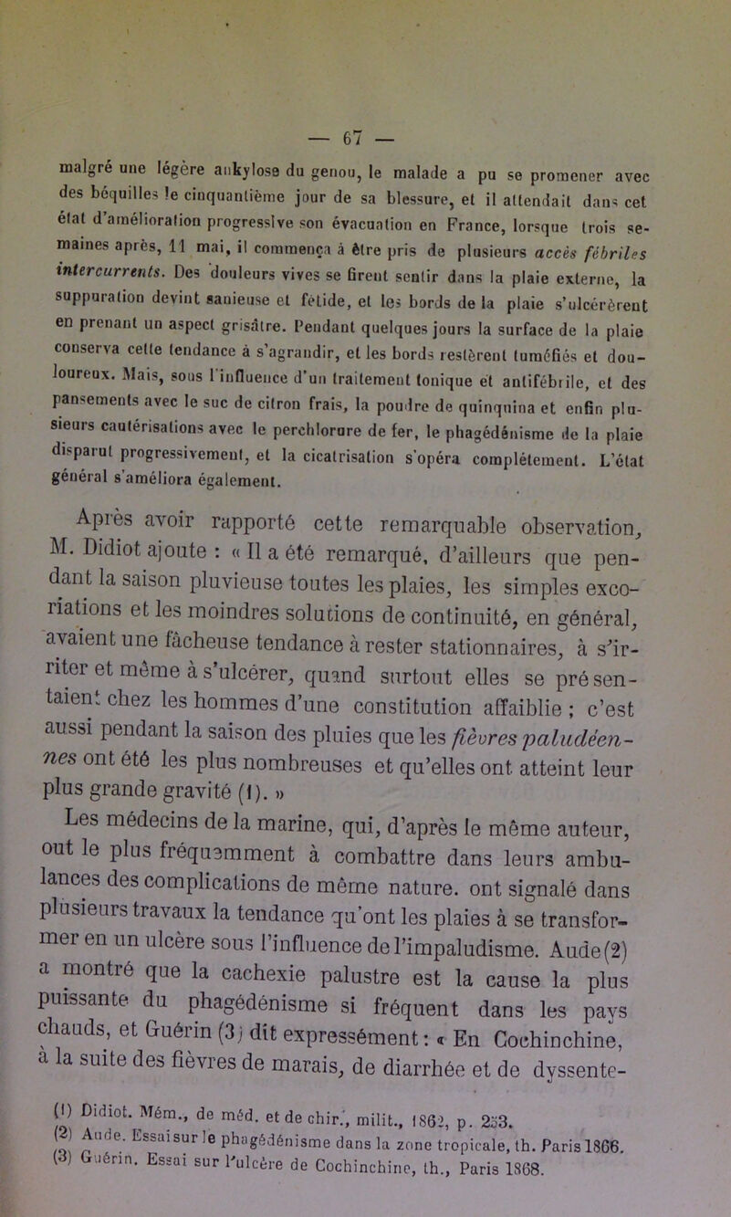 malgré une légère ankylosé du genou, le malade a pu se promener avec des béquilles le cinquantième jour de sa blessure, et il attendait dans cet état d’amélioration progressive son évacuation en France, lorsque trois se- maines après, 11 mai, il commença à être pris de plusieurs accès fébriles intercurrents. Des douleurs vives se firent sentir dans la plaie externe, la suppuration devint sauieuse et fétide, et les bords de la plaie s’ulcérèrent en prenant un aspect grisâtre. Pendant quelques jours la surface de la plaie conserva cette tendance à s’agrandir, et les bords restèrent tuméfiés et dou- loureux. Mais, sous l'influence d’un traitement tonique et antifébrile, et des pansements avec le suc de citron frais, la poudre de quinquina et enfin plu- sieurs cautérisations avec le perclilorure de fer, le phagédénisme de la plaie disparut progressivement, et la cicatrisation s'opéra complètement. L’état général s’améliora également. Après avoir rapporté cette remarquable observation, M. Dldiot ajoute : « Il a été remarqué, d’ailleurs que pen- dant la saison pluvieuse toutes les plaies, les simples exco- riations et les moindres solutions de continuité, en général, avaient une fâcheuse tendance à rester stationnaires, à s'ir- riter et môme à s’ulcérer, quand surtout elles se présen- taient chez les hommes d’une constitution affaiblie ; c’est aussi pendant la saison des pluies que les fièvres 'paludéen- nes ont été les plus nombreuses et qu’elles ont atteint leur plus grande gravité (f ). » Les médecins de la marine, qui, d’après le même auteur, out le plus fréquemment à combattre dans leurs ambu- lances des complications de môme nature, ont signalé dans plusieurs travaux la tendance qu’ont les plaies à se transfor- mer en un ulcère sous l’influence de l’impaludisme. Aude (2) a montré que la cachexie palustre est la cause la plus puissante du phagédénisme si fréquent dans les pays chauds, et Guérin (3j dit expressément: « En Gochinchine, a la suite des fièvres de marais, de diarrhée et de dyssente- (I) Didiot. Mém., de méd. etdechir.', milit., 1862, p. 233. 2) Aude. Essaisur le phagédénisme dans la zone tropicale, th. Paris 1866. ) uénn* Essai sur Ulcère de Cochinchinc, th., Paris 1868.