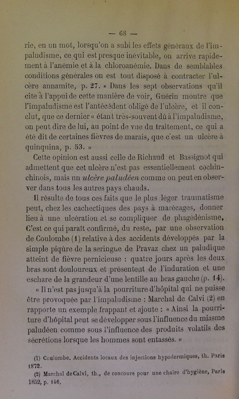 rie, en un mot, lorsqu’on a subi les effets généraux de l’im- paludisme, ce qui est presque inévitable, on arrive rapide- ment à l’anémie et à la chloroanémie. Dans de semblables conditions générales on est tout disposé à contracter l’ul- cère annamite, p. 27. » Dans les sept observations qu’il cite à l’appui de cette manière de voir, Guérin montre que l’impaludisme est l’antécédent obligé de l'ulcère, et il con- clut, que ce dernier « étant très-souvent dùà l’impaludisme, on peut dire de lui, au point de vue du traitement, ce qui a été dit de certaines fièvres de marais, que c’est un ulcère à quinquina, p. 53. » Cette opinion est aussi celle de Richaud et Bassignot qui admettent que cet ulcère n’est pas essentiellement cocbin- chinois, mais un ulcère paludéen comme on peut en obser- ver dans tous les autres pays chauds. Il résulte de tous ces faits que le plus léger traumatisme peut, chez les cachectiques des pays à marécages, donner lieu à une ulcération et se compliquer de phagédénisme, C'est ce qui paraît confirmé, du reste, par une observation de Coulombe (1) relative à des accidents développés par la simple piqûre de la seringue de Pravaz chez un paludique atteint de fièvre pernicieuse : quatre jours après les deux bras sont douloureux et présentent de l’induration et une eschare de la grandeur d’une lentille au hras gauche (p. 14). « Il n’est pas jusqu’à la pourriture d’hôpital qui ne puisse être provoquée par l’impaludisme : Marchai de Galvi (2) en rapporte un exemple frappant et ajoute : « Ainsi la pourri- ture d’hôpital peut se développer sous l’influence du miasme paludéen comme sous l’influence des produits volatils des sécrétions lorsque les hommes sont entassés. » (1) Coulombe. Accidents locaux des injections hypodermiques, th. Paris 1872. (2) Marchai deCalvi, th., de concours pour une chaire d’hyg'ène, Paris 1852, p. 146.