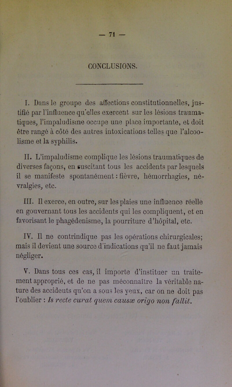 CONCLUSIONS. I. Dans le groupe des affections constitutionnelles, jus- tifié par l’influence qu’elles exercent sur les lésions trauma- tiques, l’impaludisme occupe une place importante, et doit être rangé à côté des autres intoxications telles que l’alcoo- lisme et la syphilis. IL L’impaludisme complique les lésions traumatiques de diverses façons, en suscitant tous les accidents par lesquels il se manifeste spontanément : fièvre, hémorrhagies, né- vralgies, etc. III. Il exerce, en outre, sur les plaies une influence réelle en gouvernant tous les accidents qui les compliquent, et en favorisant le phagédénisme, la pourriture d’hôpital, etc. IV. Il ne contrindique pas les opérations chirurgicales; mais il devient une source d’indications qu’il ne faut jamais négliger. V. Dans tous ces cas, il importe d’instituer un traite- ment approprié, et de ne pas méconnaître la véritable na- ture des accideuts qu’on a sous les yeux, car on ne doit pas l’oublier : Is recte curât quem causæ origo non fallit.