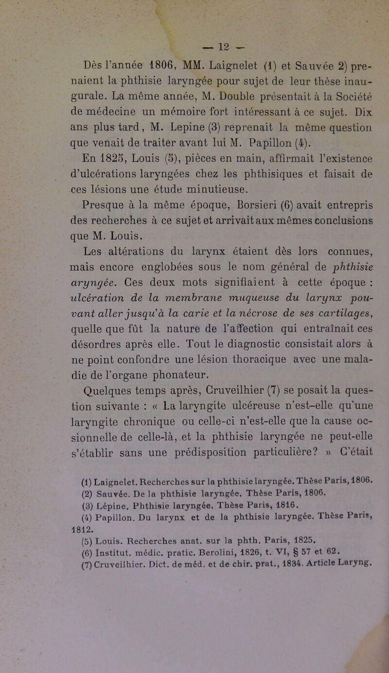 Dès l’année 1806, MM. Laignelet (1) et Sauvée 2) pre- naient la phthisie laryngée pour sujet de leur thèse inau- gurale. La même année, M. Double présentait à la Société de médecine un mémoire fort intéressant à ce sujet. Dix ans plus tard, M. Lepine (3) reprenait la même question que venait de traiter avant lui M. Papillon (4). En 1825, Louis (5), pièces en main, affirmait l’existence d’ulcérations laryngées chez les phthisiques et faisait de ces lésions une étude minutieuse. Presque à la même époque, Borsieri (6) avait entrepris des recherches à ce sujet et arrivait aux mêmes conclusions que M. Louis. Les altérations du larynx étaient dès lors connues, mais encore englobées sous le nom général de phthisie ciryngée. Ces deux mots signifiaient à cette époque : ulcération de la membrane muqueuse du larynx pou- vant aller jusqu'à la carie et la nécrose de ses cartilages, quelle que fût la nature de l’aîfection qui entraînait ces désordres après elle. Tout le diagnostic consistait alors à ne point confondre une lésion thoracique avec une mala- die de l’organe phonateur. Quelques temps après, Gruveilhier (7) se posait la ques- tion suivante : « La laryngite ulcéreuse n’est-elle qu’une laryngite chronique ou celle-ci n’est-elle que la cause oc- sionnelle de celle-là, et la phthisie laryngée ne peut-elle s’établir sans une prédisposition particulière? » C’était (1) Laignelet. Recherches sur la phthisie laryngée. Thèse Paris, 1806. (2) Sauvée. De la phthisie laryngée. Thèse Paris, 1806. (3) Lépine. Phthisie laryngée. Thèse Paris, 1816. (4) Papillon. Du larynx et de la phthisie laryngée. Thèse Paris, 1812. (5) Louis. Recherches anat. sur la phth. Paris, 1825. (6) Institut, médic. pratic. Berolini, 1826, t. VI, § 57 et 62. (7) Cruveilhier. Dict. de méd. et de chir. prat., 1834. Article Laryng.