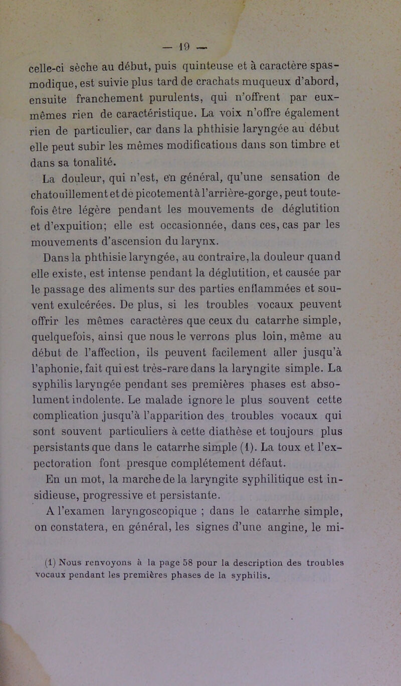 celle-ci sèche au début, puis quinteuse et à caractère spas- modique, est suivie plus tard de crachats muqueux d’abord, ensuite franchement purulents, qui n’offrent par eux- mêmes rien de caractéristique. La voix n’offre également rien de particulier, car dans la phthisie laryngée au début elle peut subir les mêmes modifications dans son timbre, et dans sa tonalité. La douleur, qui n’est, en général, qu’une sensation de chatouillement et de picotement à l’arrière-gorge, peut toute- fois être légère pendant les mouvements de déglutition et d’expuition; elle est occasionnée, dans ces, cas par les mouvements d’ascension du larynx. Dans la phthisie laryngée, au contraire, la douleur quand elle existe, est intense pendant la déglutition, et causée par le passage des aliments sur des parties enflammées et sou- vent exulcérées. De plus, si les troubles vocaux peuvent offrir les mêmes caractères que ceux du catarrhe simple, quelquefois, ainsi que nous le verrons plus loin, même au début de l’affection, ils peuvent facilement aller jusqu'à l’aphonie, fait qui est très-rare dans la laryngite simple. La syphilis laryngée pendant ses premières phases est abso- lument indolente. Le malade ignore le plus souvent cette complication jusqu’à l’apparition des troubles vocaux qui sont souvent particuliers à cette diathèse et toujours plus persistants que dans le catarrhe simple (1). La toux et l’ex- pectoration font presque complètement défaut. En un mot, la marche de la laryngite syphilitique est in- sidieuse, progressive et persistante. A l’examen larvngoscopique ; dans le catarrhe simple, on constatera, en général, les signes d’une angine, le mi- (1) Nous renvoyons à la page 58 pour la description des troubles vocaux pendant les premières phases de la syphilis.