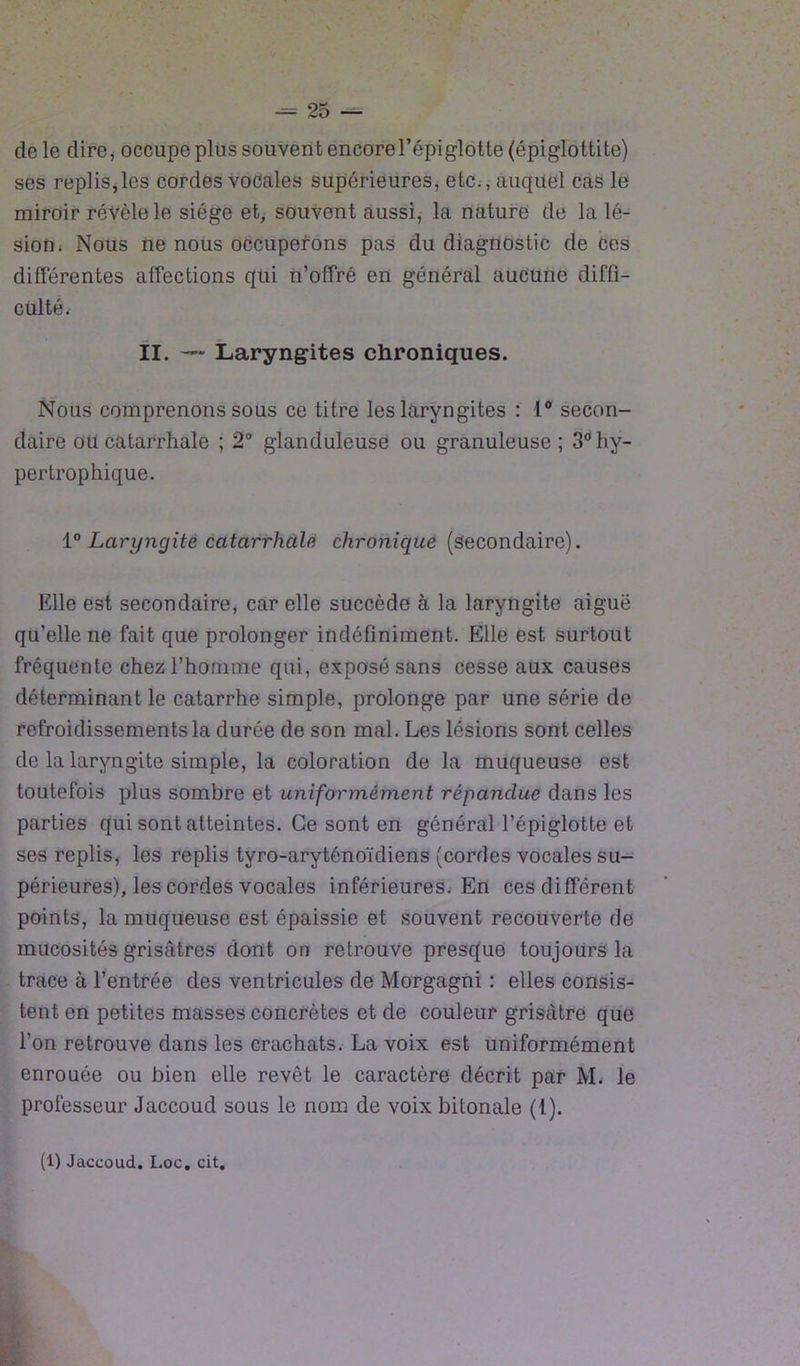 de le dire, occupe plus souvent encore l’épiglotte (épiglottite) ses replis,les cordes vocales supérieures, etc., auquel cas le miroir révèle le siège et, souvent aussi, la nature de la lé- sion. Nous ne nous occuperons pas du diagnostic de ces différentes affections qui n’offré en général aucune diffi- culté. II. Laryngites chroniques. Nous comprenons sous ce titre les laryngites : 1° secon- daire ou catarrhale ; 2° glanduleuse ou granuleuse; 3° hy- pertrophique. ï° Laryngite catarrhale chronique (secondaire). Elle est secondaire, car elle succède à la laryngite aiguë qu’elle ne fait que prolonger indéfiniment. Elle est surtout fréquente chez l’homme qui, exposé sans cesse aux causes déterminant le catarrhe simple, prolonge par une série de refroidissements la durée de son mal. Les lésions sont celles de la laryngite simple, la coloration de la muqueuse est toutefois plus sombre et uniformément répandue dans les parties qui sont atteintes. Ce sont en général l’épiglotte et ses replis, les replis tyro-aryténoïdiens (cordes vocales su- périeures), les cordes vocales inférieures. En ces différent points, la muqueuse est épaissie et souvent recouverte de mucosités grisâtres dont on retrouve presque toujours la trace à l’entrée des ventricules de Morgagni : elles consis- tent en petites masses concrètes et de couleur grisâtre que l’on retrouve dans les crachats. La voix est uniformément enrouée ou bien elle revêt le caractère décrit par M. le professeur Jaccoud sous le nom de voix bitonale (1).