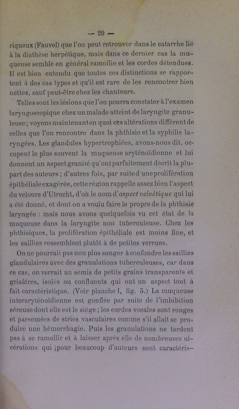 riqueux (Fauvel) que l’on peut retrouver dans le catarrhe lié à la diathèse herpétique, mais dans ce dernier cas la mu- queuse semble en général ramollie et les cordes détendues. 11 est bien entendu que toutes ces distinctions se rappor- tent à des cas types et qu’il est rare de les rencontrer bien nettes, sauf peut-être chez les chanteurs. Telles sont les lésions que l’on pourra constater à l’examen laryngoscopique chez un malade atteint de laryngite granu- leuse ; voyons maintenanten quoi ces altérations diffèrent de celles que l’on rencontre dans la phthisie et la syphilis la- ryngées. Les glandules hypertrophiées, avons-nous dit, oc- cupent le plus souvent la muqueuse aryténoïdienne et lui donnent un aspect granité qu’on t parfaitement décrit la plu- part des auteurs ; d’autres fois, par suite d'une prolifération épithéliale exagérée, cette région rappelle assez bien l’aspect du velours d’Utrecht, d’où le nom d’aspect velvétique qui lui a été donné, et dont on a voulu faire le propre de la phthisie laryngée : mais nous avons quelquefois vu cet état de la muqueuse dans la laryngite non tuberculeuse. Chez les phthisiques, la prolifération épithéliale est moins fine, et les saillies ressemblent plutôt à de petites verrues. On ne pourrait pas non plus songer à confondre les saillies glandulaires avec des granulations tuberculeuses, car dans ce cas, on verrait un semis de petits grains transparents et grisâtres, isolés ou confluents qui ont un aspect tout à fait caractéristique. (Voir planche I, fîg. 5.) La muqueuse interaryténoïdienne est gonflée par suite de Timbibition séreuse dont elle est le siège ; les cordes vocales sont rouges et parsemées de stries vasculaires comme s’il allait se pro- duire une hémorrhagie. Puis les granulations ne tardent pas à se ramollir et à laisser après elle de nombreuses ul- cérations qui (pour beaucoup d’auteurs sont caractéris-