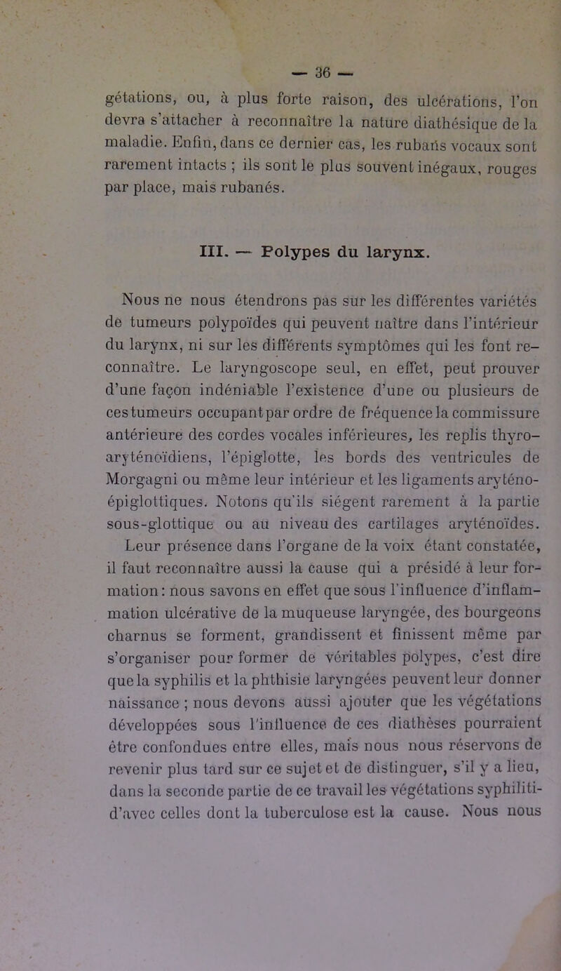 gétations, ou, à plus forte raison, des ulcérations, l’on devra s’attacher à reconnaître la nature diathésique de la maladie. Enfin, dans ce dernier cas, les rubaris vocaux sont rarement intacts ; ils sont le plus souvent inégaux, rouges par place, mais rubanés. III. — Polypes du larynx. Nous ne nous étendrons pas sur les différentes variétés de tumeurs polypoïdes qui peuvent naître dans l’intérieur du larynx, ni sur les différents symptômes qui les font re- connaître. Le laryngoscope seul, en effet, peut prouver d’une façon indéniable l’existence d’une ou plusieurs de cestumeurs occupantpar ordre de fréquence la commissure antérieure des cordes vocales inférieures, les replis thyro- aryténoïdiens, l’épiglotte, les bords des ventricules de Morgagni ou même leur intérieur et les ligaments aryténo- épiglottiques. Notons qu’ils siègent rarement à la partie sous-glottique ou au niveau des cartilages aryténoïdes. Leur présence dans l’organe de la voix étant constatée, il faut reconnaître aussi la cause qui a présidé à leur for- mation: nous savons en effet que sous l’influence d'inflam- mation ulcérative de la muqueuse laryngée, des bourgeons charnus se forment, grandissent et finissent même par s’organiser pour former de véritables polypes, c’est dire que la syphilis et la phthisie laryngées peuvent leur donner naissance ; nous devons aussi ajouter que les végétations développées sous l’influence de ces diathèses pourraient être confondues entre elles, mais nous nous réservons de revenir plus tard sur ce sujet et de distinguer, s’il y a lieu, dans la seconde partie de ce travail les végétations syphiliti- d’avec celles dont la tuberculose est la cause. Nous nous