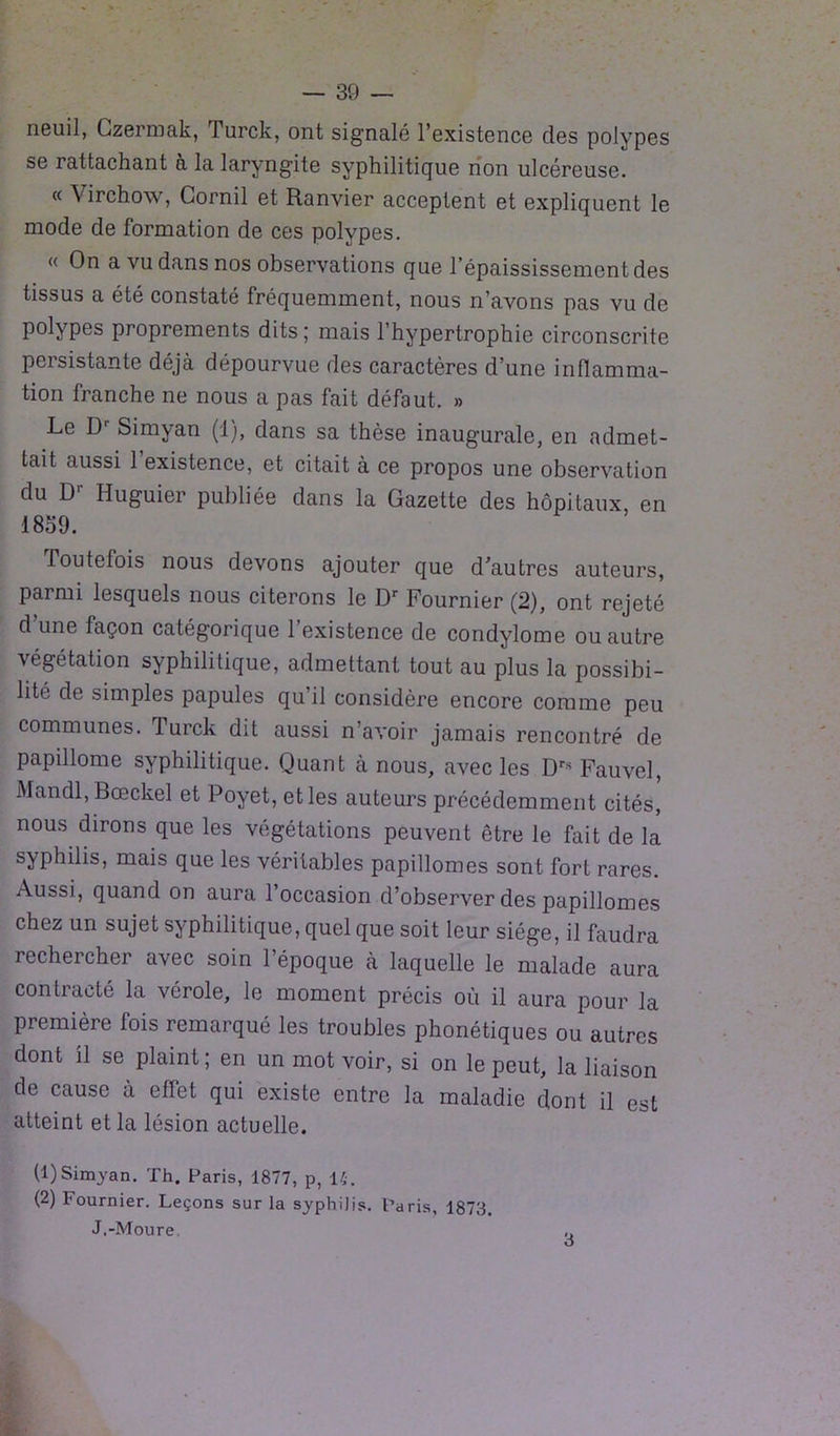 neuil, Czermak, T urck, ont signalé l’existence des polypes se rattachant à la laryngite syphilitique non ulcéreuse. « Virchow, Corail et Ranvier acceptent et expliquent le mode de formation de ces polypes. « On a vu dans nos observations que l’épaississement des tissus a été constaté fréquemment, nous n’avons pas vu de polypes proprements dits; mais l’hypertrophie circonscrite persistante déjà dépourvue des caractères d’une inflamma- tion franche ne nous a pas fait défaut. » Le D Simyan (1), dans sa thèse inaugurale, en admet- tait aussi 1 existence, et citait à ce propos une observation du D'- Huguier publiée dans la Gazette des hôpitaux en 1859. Toutefois nous devons ajouter que d’autres auteurs, parmi lesquels nous citerons le Dr Fournier (2), ont rejeté d une façon catégorique l’existence de condylome ou autre végétation syphilitique, admettant tout au plus la possibi- lité de simples papules qu’il considère encore comme peu communes. Turck dit aussi n’avoir jamais rencontré de papillome syphilitique. Quant à nous, avec les Drs Fauve], Mandl, Bceckel et Poyet, et les auteurs précédemment cités, nous dirons que les végétations peuvent être le fait de la syphilis, mais que les véritables papillomes sont fort rares. Aussi, quand on aura l’occasion d’observer des papillomes chez un sujet syphilitique, quel que soit leur siège, il faudra rechercher avec soin l’époque à laquelle le malade aura contracté la vérole, le moment précis où il aura pour la première fois remarqué les troubles phonétiques ou autres dont il se plaint ; en un mot voir, si on le peut, la liaison de cause à eflet qui existe entre la maladie dont il est atteint et la lésion actuelle. (1) Simyan. Th. Paris, 1877, p, 14. (2) Fournier. Leçons sur la syphilis. Paris, 1873. J.-Moure. 3