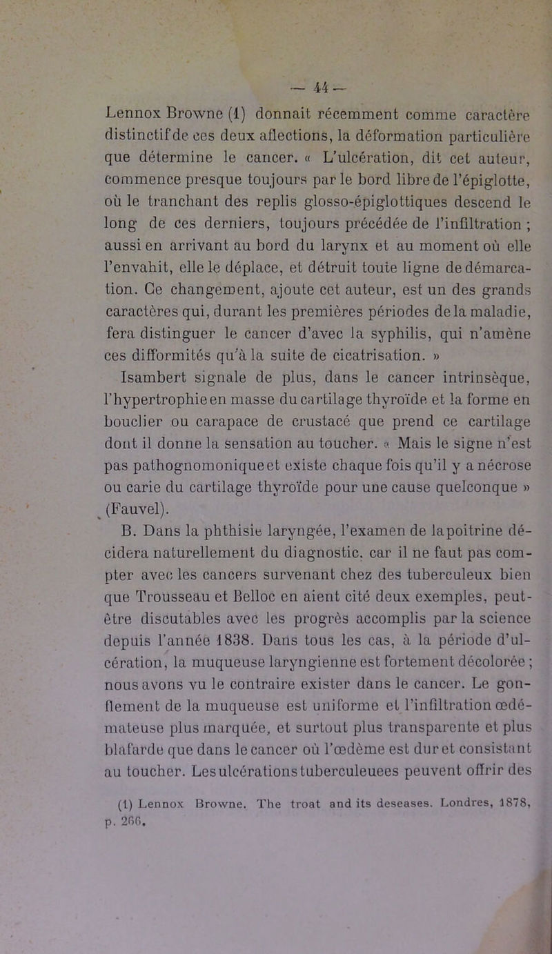 Lennox Browne (1) donnait récemment comme caractère distinctif de ces deux aflections, la déformation particulière que détermine le cancer. « L’ulcération, dit cet auteur, commence presque toujours parle bord libre de l’épiglotte, où le tranchant des replis glosso-épiglottiques descend le long de ces derniers, toujours précédée de l’infiltration ; aussi en arrivant au bord du larynx et au moment où elle l’envahit, elle le déplace, et détruit toute ligne de démarca- tion. Ce changement, ajoute cet auteur, est un des grands caractères qui, durant les premières périodes delà maladie, fera distinguer le cancer d’avec la syphilis, qui n’amène ces difformités qu'a la suite de cicatrisation. » Isambert signale de plus, dans le cancer intrinsèque, l’hypertrophie en masse du cartilage thyroïde et la forme en bouclier ou carapace de crustacé que prend ce cartilage dont il donne la sensation au toucher. « Mais le signe n’est pas pathognomonique et existe chaque fois qu’il y a nécrose ou carie du cartilage thyroïde pour une cause quelconque » (Fauvel). B. Dans la phthisie laryngée, l’examen de lapoitrine dé- cidera naturellement du diagnostic, car il ne faut pas com- pter avec les cancers survenant chez des tuberculeux bien que Trousseau et Belloc en aient cité deux exemples, peut- être discutables avec les progrès accomplis par la science depuis l’année 1838. Dans tous les cas, à la période d’ul- cération, la muqueuse laryngienne est fortement décolorée ; nous avons vu le contraire exister dans le cancer. Le gon- flement de la muqueuse est uniforme et l’infiltration œdé- mateuse plus marquée, et surtout plus transparente et plus blafarde que dans le cancer où l’œdème est dur et consistant au toucher. Les ulcérations tuberculeuees peuvent offrir des (1) Lennox Browne. The troat and its deseases. Londres, 1878, p. 200.