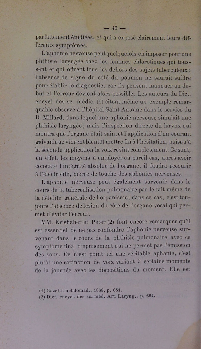 parfaitement étudiées, et qui a exposé clairement leurs dif- férents symptômes. L’aphonie nerveuse peut quelquefois en imposer pour une phthisie laryngée chez les femmes chlorotiques qui tous- sent et qui offrent tous les dehors des sujets tuberculeux ; l’absence de signe du côté du poumon ne saurait suffire pour établir le diagnostic, car ils peuvent manquer au dé- but et l’erreur devient alors possible. Les auteurs du Dict. encycl. des sc. médic. (1) citent même un exemple remar- quable observé à l’hôpital Saint-Antoine dans le service du Dr Millard, dans lequel une aphonie nerveuse simulait une phthisie laryngée ; mais l’inspection directe du larynx qui montra que l’organe était sain, et l’application d’un courant galvanique vinrent bientôt mettre fin à l’hésitation, puisqu’à la seconde application la voix revint complètement. Ce sont, en effet, les moyens à employer en pareil cas, après avoir constaté l’intégrité absolue de l’organe, il faudra recourir à l’électricité, pierre de touche des aphonies nerveuses. L’aphonie nerveuse peut également survenir dans le cours de la tuberculisation pulmonaire par le fait même de la débilité générale de l’organisme; dans ce cas, c’est tou- jours l’absence de lésion du côté de l’organe vocal qui per- met d’éviter l’erreur. MM. Krishaber et Peter (2) font encore remarquer qu'il est essentiel de ne pas confondre l’aphonie nerveuse sur- venant dans le cours de la phthisie pulmonaire avec ce symptôme final d’épuisement qui ne permet pas l’émission des sons. Ce n’est point ici une véritable aphonie, c’est plutôt une extinction de voix variant à certains moments de la journée avec les dispositions du moment. Elle est (1) Gazette hebdomad., 1868, p. 661. (2) Dict. encycl. des sc. méd. Art. Laryng., p. 664.