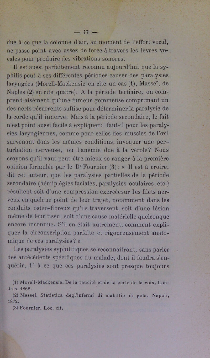 due à ce que la colonne d’air, au moment de l’effort vocal, ne passe point avec assez de force cà travers les lèvres vo- cales pour produire des vibrations sonores. Il est aussi parfaitement reconnu aujourd’hui que la sy- philis peut à ses différentes périodes causer des paralysies laryngées (Morell-Mackensie en cite un cas (1), Masseï, de Naples (2) en cite quatre). A la période tertiaire, on com- prend aisément qu’une tumeur gommeuse comprimant un des nerfs récurrents suffise pour déterminer la paralysie de la corde qu’il innerve. Mais à la période secondaire, le fait n’est point aussi facile à expliquer : faut-il pour les paraly- sies laryngiennes, comme pour celles des muscles de l’œil survenant dans les mêmes conditions, invoquer une per- turbation nerveuse, ou l’anémie due à la vérole? Nous croyons qu’il vaut peut-être mieux se ranger à la première opinion formulée par le Dr Fournier (3) : « Il est à croire, dit cet auteur, que les paralysies partielles de la période secondaire (hémiplégies faciales, paralysies oculaires, etc.) résultent soit d’une compression exercéesur les filets ner- veux en quelque point de leur trajet, notamment dans les conduits ostéo-fibreux qu’ils traversent, soit d’une lésion même de leur tissu, soit d’une cause matérielle quelconque encore inconnue. S’il en était autrement, comment expli- quer la circonscription parfaite et rigoureusement anato- mique de ces paralysies? » Les paralysies syphilitiques se reconnaîtront, sans parler des antécédents spécifiques du malade, dont il faudra s’en- quérir, 1° à ce que ces paralysies sont presque toujours (1) Morell-Mackensie. De la raucité et de la perte de la voix. Lon- dres, 1868. (2) Massei. Statistica degl’infermi di malattie di gola. Napoli, 1872.