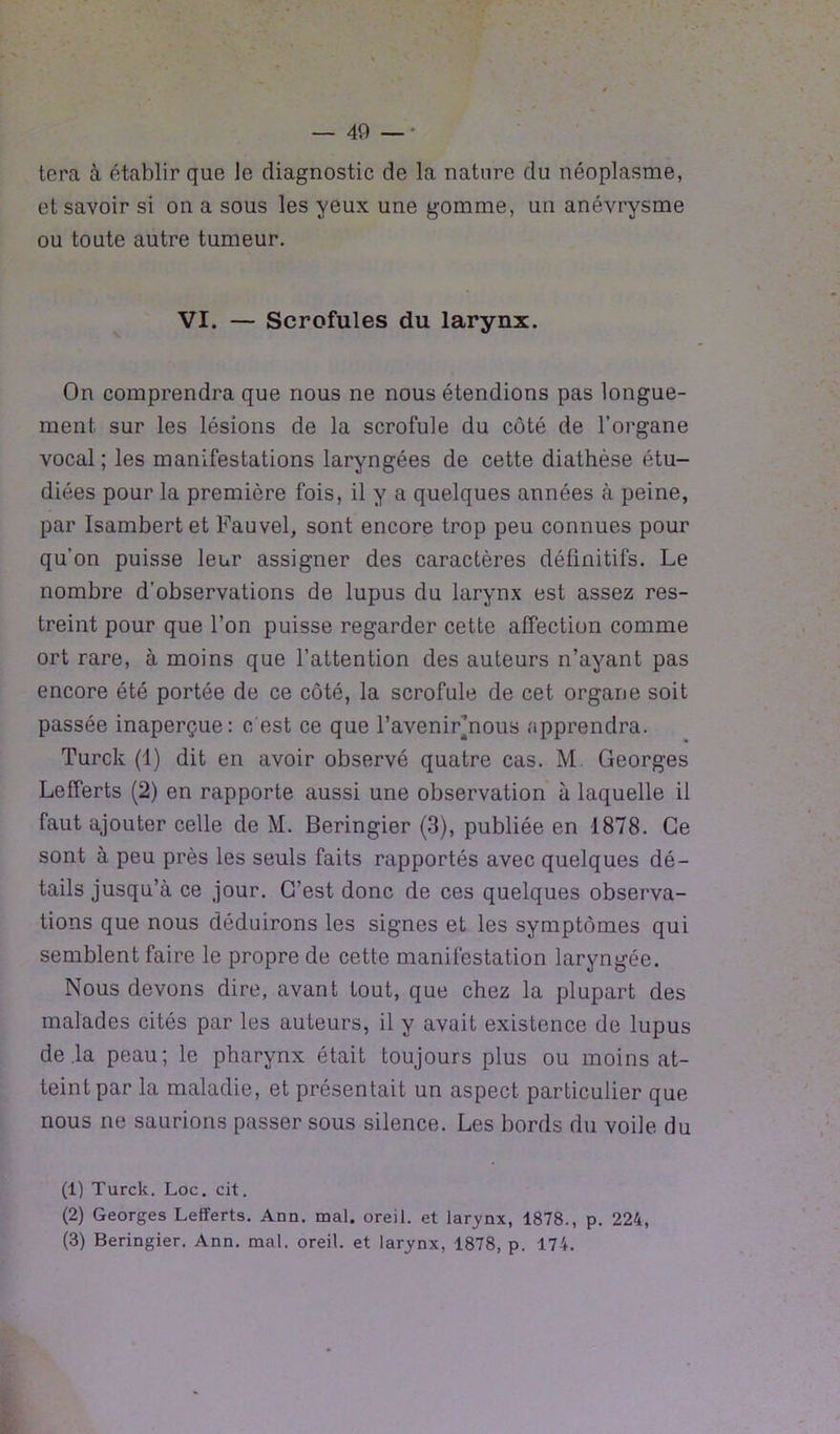 tera à établir que le diagnostic de la nature du néoplasme, et savoir si on a sous les yeux une gomme, un anévrysme ou toute autre tumeur. VI. — Scrofules du larynx. On comprendra que nous ne nous étendions pas longue- ment sur les lésions de la scrofule du côté de l’organe vocal; les manifestations laryngées de cette diathèse étu- diées pour la première fois, il y a quelques années à peine, par Isambertet Fauvel, sont encore trop peu connues pour qu’on puisse leur assigner des caractères définitifs. Le nombre d’observations de lupus du larynx est assez res- treint pour que l’on puisse regarder cette affection comme ort rare, à moins que l’attention des auteurs n’ayant pas encore été portée de ce côté, la scrofule de cet organe soit passée inaperçue: c'est ce que l’avenirjnous apprendra. Turck (4) dit en avoir observé quatre cas. M Georges Lefferts (2) en rapporte aussi une observation à laquelle il faut ajouter celle de M. Beringier (3), publiée en 1878. Ce sont à peu près les seuls faits rapportés avec quelques dé- tails jusqu’à ce jour. G’est donc de ces quelques observa- tions que nous déduirons les signes et les symptômes qui semblent faire le propre de cette manifestation laryngée. Nous devons dire, avant tout, que chez la plupart des malades cités par les auteurs, il y avait existence de lupus de .la peau; le pharynx était toujours plus ou moins at- teint par la maladie, et présentait un aspect particulier que nous ne saurions passer sous silence. Les bords du voile du (1) Turck. Loc. cit. (2) Georges Lefferts. Ann. mal. oreil. et larynx, 1878., p. 224, (3) Beringier. Ann. mal. oreil. et larynx, 1878, p. 174.