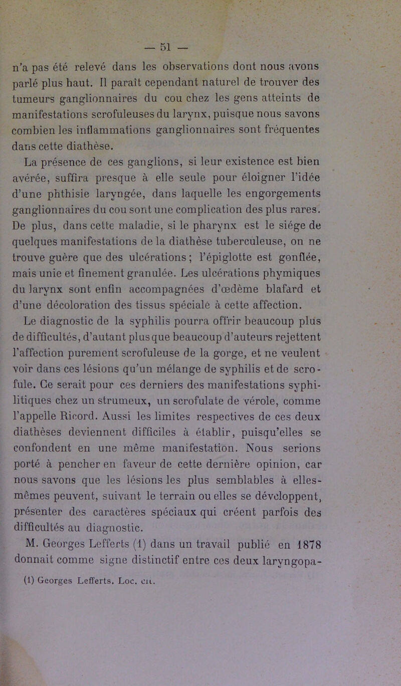 n'a pas été relevé dans les observations dont nous avons parlé plus haut. Il paraît cependant naturel de trouver des tumeurs ganglionnaires du cou chez les gens atteints de manifestations scrofuleuses du larynx, puisque nous savons combien les intlammations ganglionnaires sont fréquentes dans cette diathèse. La présence de ces ganglions, si leur existence est bien avérée, suffira presque à elle seule pour éloigner l’idée d’une phthisie laryngée, dans laquelle les engorgements ganglionnaires du cou sont une complication des plus rares. De plus, dans cette maladie, si le pharynx est le siège de quelques manifestations de la diathèse tuberculeuse, on ne trouve guère que des ulcérations; l’épiglotte est gonflée, mais unie et finement granulée. Les ulcérations phymiqucs du larynx sont enfin accompagnées d’œdème blafard et d’une décoloration des tissus spéciale à cette affection. Le diagnostic de la syphilis pourra offrir beaucoup plus de difficultés, d’autant plus que beaucoup d’auteurs rejettent l’affection purement scrofuleuse de la gorge, et ne veulent voir dans ces lésions qu’un mélange de syphilis et de scro- fule. Ce serait pour ces derniers des manifestations syphi- litiques chez un strumeux, un scrofulate de vérole, comme l’appelle Ricord. Aussi les limites respectives de ces deux diathèses deviennent difficiles à établir, puisqu’elles se confondent en une même manifestation. Nous serions porté à pencher en faveur de cette dernière opinion, car nous savons que les lésions les plus semblables à elles- mêmes peuvent, suivant le terrain ou elles se développent, présenter des caractères spéciaux qui créent parfois des difficultés au diagnostic. M. Georges Lefferts (1) dans un travail publié en 1878 donnait comme signe distinctif entre ces deux laryngopa- (1) Georges Lefferts. Loc. eu.