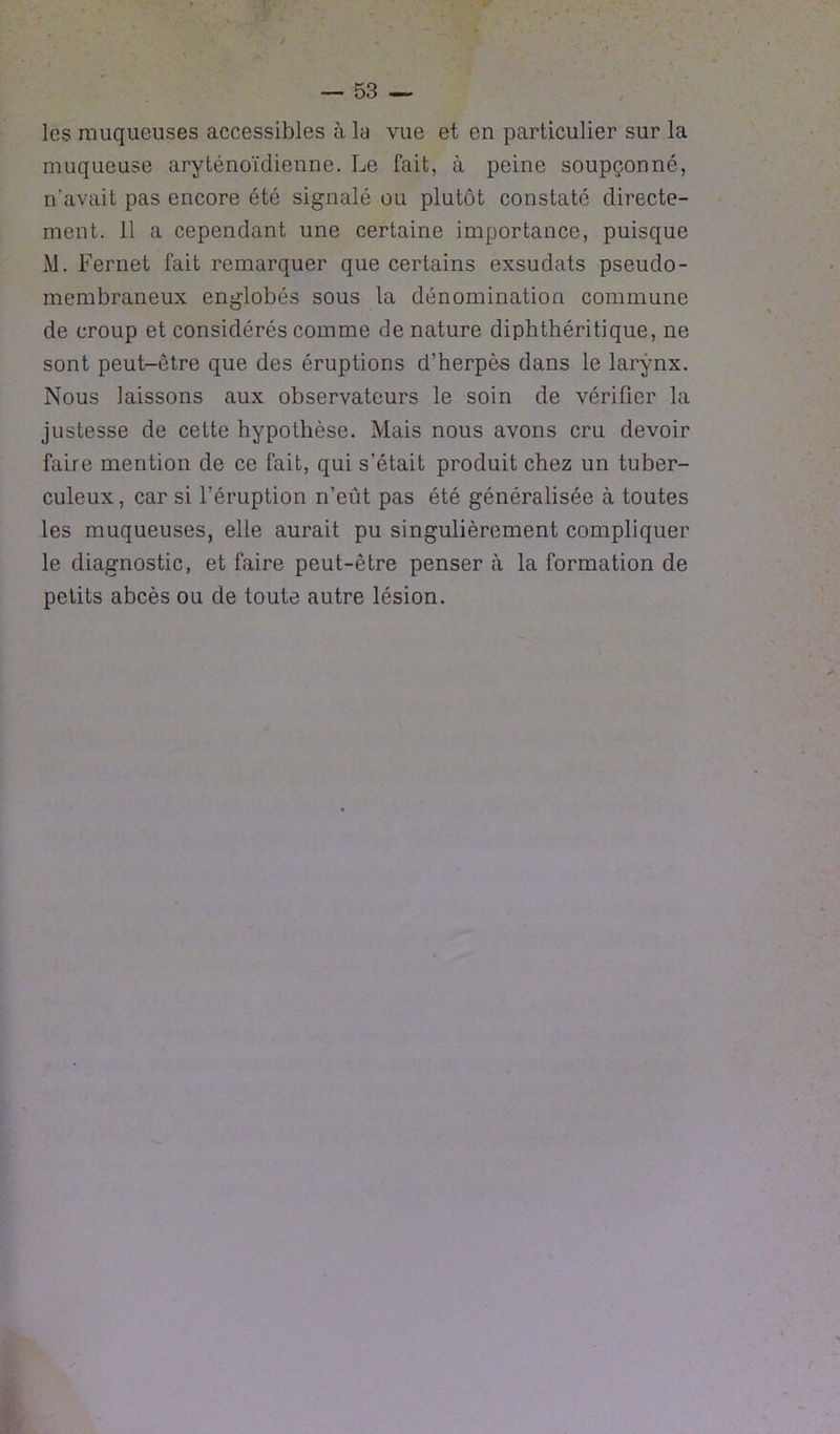 les muqueuses accessibles à la vue et en particulier sur la muqueuse aryténoïdienne. Le fait, à peine soupçonné, n’avait pas encore été signalé ou plutôt constaté directe- ment. 11 a cependant une certaine importance, puisque M. Fernet fait remarquer que certains exsudats pseudo- membraneux englobés sous la dénomination commune de croup et considérés comme de nature diphthéritique, ne sont peut-être que des éruptions d’herpès dans le larynx. Nous laissons aux observateurs le soin de vérifier la justesse de celte hypothèse. Mais nous avons cru devoir faire mention de ce fait, qui s’était produit chez un tuber- culeux, car si l’éruption n’eût pas été généralisée à toutes les muqueuses, elle aurait pu singulièrement compliquer le diagnostic, et faire peut-être penser à la formation de petits abcès ou de toute autre lésion.