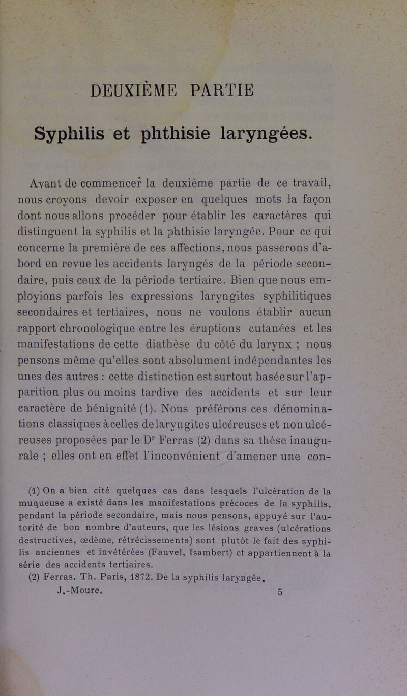 DEUXIÈME PARTIE Syphilis et phthisie laryngées. Ayant de commencer la deuxième partie de ce travail, nous croyons devoir exposer en quelques mots la façon dont nous allons procéder pour établir les caractères qui distinguent la syphilis et la phthisie laryngée. Pour ce qui concerne la première de ces affections, nous passerons d’a- bord en revue les accidents laryngés de la période secon- daire, puis ceux de la période tertiaire. Bien que nous em- ployions parfois les expressions laryngites syphilitiques secondaires et tertiaires, nous ne voulons établir aucun rapport chronologique entre les éruptions cutanées et les manifestations de cette diathèse du côté du larynx ; nous pensons môme qu’elles sont absolument indépendantes les unes des autres : cette distinction est surtout basée sur l’ap- parition plus ou moins tardive des accidents et sur leur caractère de bénignité (l). Nous préférons ces dénomina- tions classiques àcelles delaryngites ulcéreuses et non ulcé- reuses proposées par le Dr Ferras (2) dans sa thèse inaugu- rale ; elles ont en effet l’inconvénient d’amener une con- (1) On a bien cité quelques cas dans lesquels l’ulcération de la muqueuse a existé dans les manifestations précoces de la syphilis, pendant la période secondaire, mais nous pensons, appuyé sur l’au- torité de bon nombre d’auteurs, que les lésions graves (ulcérations destructives, œdème, rétrécissements) sont plutôt le fait des s}-phi- lis anciennes et invétérées (Fauvel, Tsambert) et appartiennent à la série des accidents tertiaires. (2) Ferras. Th. Paris, 1872. De la syphilis laryngée.