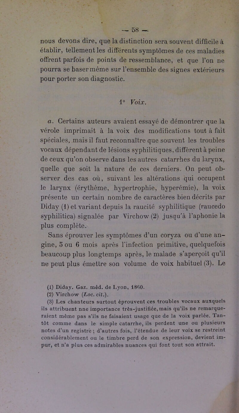 nous devons dire, que la distinction sera souvent difficile à établir, tellement les différents symptômes de ces maladies offrent parfois de points de ressemblance, et que l’on ne pourra se baser même sur l’ensemble des signes extérieurs pour porter son diagnostic. 1° Voix. a. Certains auteurs avaient essayé de démontrer que la vérole imprimait à la voix des modifications tout à fait spéciales, mais il faut reconnaître que souvent les troubles vocaux dépendant de lésions syphilitiques, diffèrent à peine de ceux qu’on observe dans les autres catarrhes du larynx, quelle que soit la nature de ces derniers. On peut ob- server des cas où, suivant les altérations qui occupent le larynx (érythème, hypertrophie, hyperémie), la voix présente un certain nombre de caractères bien décrits par Diday (1) et variant depuis la raucité syphilitique (raucedo syphilitiça) signalée par Virchow (2) jusqu’à l’aphonie la plus complète. Sans éprouver les symptômes d’un coryza ou d’une an- gine, S ou 6 mois après l'infection primitive, quelquefois beaucoup plus longtemps après, le malade s’aperçoit qu’il ne peut plus émettre son volume de voix habituel (3). Le (1) Diday. Gaz. méd. de Lyon, 1330. (2) Virchow {Loc. cit.). (3) Les chanteurs surtout éprouvent ces troubles vocaux auxquels ils attribuent nne importance très-justihée, mais qu’ils ne remarque- raient même pas s’ils ne faisaient usage que de la voix parlée. Tan- tôt comme dans le simple catarrhe, ils perdent une ou plusieurs notes d’un registre ; d’autres fois, l’étendue de leur voix se restreint considérablement ou le timbre perd de son expression, devient im- pur, et n’a plus ces admirables nuances qui font tout son attrait.