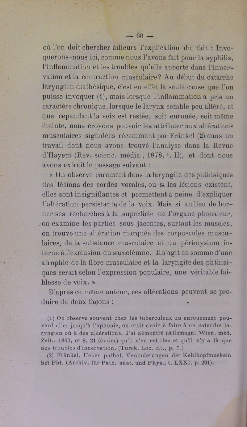 où l’on doit chercher ailleurs l’explication du fait : Invo- querons-nous ici, comme nous l’avons fait pour la syphilis, l’inflammation et les troubles qu’elle apporte dans l’inner- vation et la contraction musculaire? Au début du catarrhe laryngien diathésique, c’est en effet la seule cause que l’on puisse invoquer (I), mais lorsque l’inflammation a pris un caractère chronique, lorsque le larynx semble peu altéré, et que cependant la voix est restée, soit enrouée, soit même éteinte, nous croyons pouvoir les attribuer aux altérations musculaires signalées récemment par Frankel (2) dans un travail dont nous avons trouvé l’analyse dans la Revue d'Hayem (Rev. scienc. médic., 1878, t. II), et dont nous avons extrait le passage suivant : « On observe rarement dans la laryngite des phthisiques des lésions des cordes vocales, ou si les lésions existent, elles sont insignifiantes et permettent à peine d’expliquer l’altération persistante de la voix. Mais si au lieu de bor- ner ses recherches à la superficie de l’organe phonateur, . on examine les parties sous-jacentes, surtout les muscles, on trouve une altération marquée des corpuscules muscu- laires, de la substance musculaire et du périmysium in- terne à l’exclusion du sarcolémne. Il s’agit en somme d’une atrophie de la fibre musculaire et la laryngite des phthisi- ques serait selon l’expression populaire, une véritable fai- blesse de voix. » D’après ce même auteur, ces altérations peuvent se pro- duire de deux façons : (1) On observe souvent chez les tuberculeux un enrouement pou- vaoi aller jusqu’à l’aphonie, on croit avoir à faire à un catarrhe la- ryngien où à des ulcérations. J’ai démontré (Allemagn. Wien. méd. Zeit., 1860, n° 8, 21 février) qu’il n’en est rien et qu’il n’y a là que des troubles d'innervation. (Turck. Loc. cit., p. 7.) (2) Frankel. Ueber pathol. Verânderungen der Ivehlkopfmuskeln beï Pht. (Archiv. für Path. anat. und Phys., t. LXXI, p. 261).