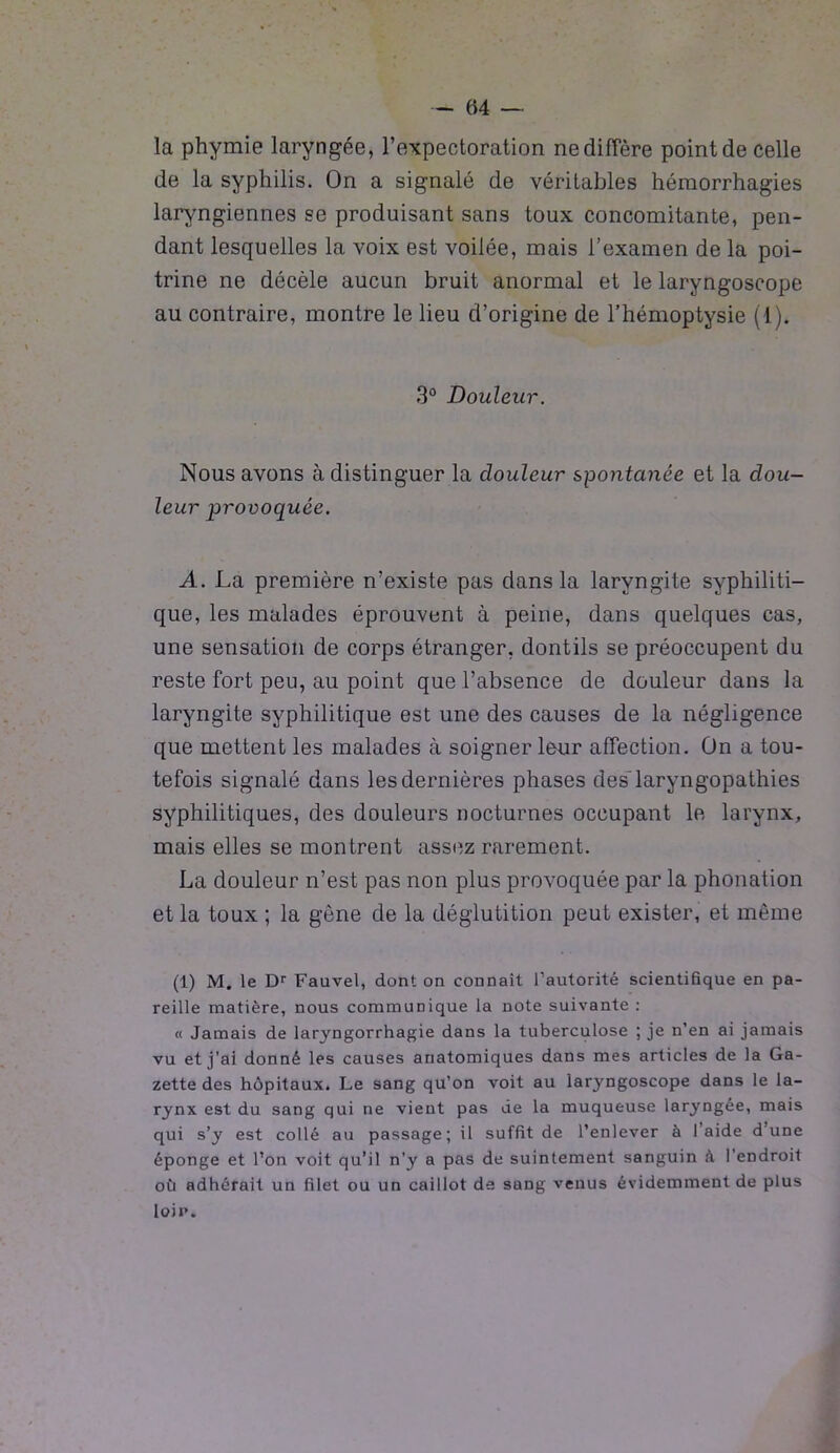 la phymie laryngée, l’expectoration ne diffère point de celle de la syphilis. On a signalé de véritables hémorrhagies laryngiennes se produisant sans toux concomitante, pen- dant lesquelles la voix est voilée, mais l’examen de la poi- trine ne décèle aucun bruit anormal et le laryngoscope au contraire, montre le lieu d’origine de l’hémoptysie (1). 3° Douleur. Nous avons à distinguer la douleur spontanée et la dou- leur provoquée. A. La première n’existe pas dans la laryngite syphiliti- que, les malades éprouvent à peine, dans quelques cas, une sensation de corps étranger, dontils se préoccupent du reste fort peu, au point que l’absence de douleur dans la laryngite syphilitique est une des causes de la négligence que mettent les malades à soigner leur affection. On a tou- tefois signalé dans les dernières phases des'laryngopathies syphilitiques, des douleurs nocturnes occupant le larynx, mais elles se montrent assez rarement. La douleur n’est pas non plus provoquée par la phonation et la toux ; la gêne de la déglutition peut exister, et même (1) M. le Dr Fauvel, dont on connaît l’autorité scientifique en pa- reille matière, nous communique la note suivante : « Jamais de laryngorrhagie dans la tuberculose ; je n’en ai jamais vu et j’ai donné les causes anatomiques dans mes articles de la Ga- zette des hôpitaux. Le sang qu’on voit au laryngoscope dans le la- rynx est du sang qui ne vient pas de la muqueuse laryngée, mais qui s’y est collé au passage; il suffit de l’enlever à laide dune éponge et l’on voit qu’il n’y a pas de suintement sanguin à l’endroit où adhérait un filet ou un caillot de sang venus évidemment de plus loin.