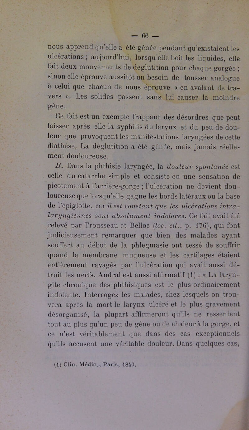 nous apprend qu'elle a été gênée pendant qu’existaient les ulcérations; aujourd’hui, lorsqu’elle boit les liquides, elle fait deux mouvements de déglutition pour chaque gorgée ; sinon elle éprouve aussitôt un besoin de tousser analogue à celui que chacun de nous éprouve « en avalant de tra- vers ». Les solides passent sans lui causer la moindre gêne. Ce fait est un exemple frappant des désordres que peut laisser après elle la syphilis du larynx et du peu de dou- leur que provoquent les manifestations laryngées de cette diathèse.. La déglutition a été gênée, mais jamais réelle- ment douloureuse. B. Dans la phthisie laryngée, la douleur spontanée est celle du catarrhe simple et consiste en une sensation de picotement à l’arrière-gorge ; l’ulcération ne devient dou- loureuse que lorsqu’elle gagne les bords latéraux ou la base de l’épiglotte, ca.vilest constant que les ulcérations intra- laryngiennes sont absolument indolores. Ce fait avait été relevé par Trousseau et Belloc (loc. cit., p. 176), qui font judicieusement remarquer que bien des malades ayant souffert au début de la phlegmasie ont cessé de souffrir quand la membrane muqueuse et les cartilages étaient entièrement ravagés par l’ulcération qui avait aussi dé- truit les nerfs. Andral est aussi affirmatif (1) : « La laryn- gite chronique des phthisiques est le plus ordinairement indolente. Interrogez les malades, chez lesquels on trou- vera après la mort le larynx ulcéré et le plus gravement désorganisé, la plupart affirmeront qu’ils ne ressentent tout au plus qu’un peu de gêne ou de chaleur à la gorge, et ce n’est véritablement que dans des cas exceptionnels qu’ils accusent une véritable douleur. Dans quelques cas, (1) Clin. Médic., Paris, 1840.